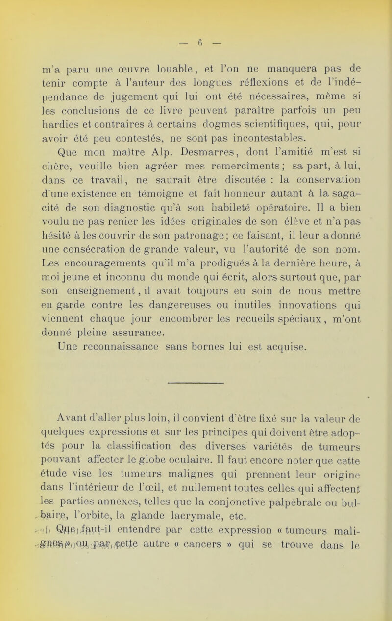 fi m’a paru une œuvre louable, et l’on ne manquera pas de tenir compte à l’auteur des longues réflexions et de l’indé- pendance de jugement qui lui ont été nécessaires, même si les conclusions de ce livre peuvent paraître parfois un peu hardies et contraires à certains dogmes scientifiques, qui, pour- avoir été peu contestés, ne sont pas incontestables. Que mon maître Alp. Desmarres, dont l’amitié m’est si chère, veuille bien agréer mes remercîments; sa part, à lui, dans ce travail, ne saurait être discutée : la conservation d’une existence en témoigne et fait honneur autant à la saga- cité de son diagnostic qu’à son habileté opératoire. Il a bien voulu ne pas renier les idées originales de son élève et n’a pas hésité à les couvrir de son patronage; ce faisant, il leur adonné une consécration de grande valeur, vu l’autorité de son nom. Les encouragements qu’il m’a prodigués à la dernière heure, à moi jeune et inconnu du monde qui écrit, alors surtout que, par son enseignement, il avait toujours eu soin de nous mettre en garde contre les dangereuses ou inutiles innovations qui viennent chaque jour encombrer les recueils spéciaux, m’ont donné pleine assurance. Une reconnaissance sans bornes lui est acquise. Avant d’aller plus loin, il convient d’être fixé sur la valeur de quelques expressions et sur les principes qui doivent être adop- tés pour la classification des diverses variétés de tumeurs pouvant affecter le globe oculaire. Il faut encore noter que cette étude vise les tumeurs malignes qui prennent leur origine dans l’intérieur de l’œil, et nullement toutes celles qui affectent les parties annexes, telles que la conjonctive palpébrale ou bul- bjaire, l’orbite, la glande lacrymale, etc. - oh Qqei ffHd-il entendre par cette expression « tumeurs mali- .-gnoSPHau^pja^i çet,te autre « cancers » qui se trouve dans le