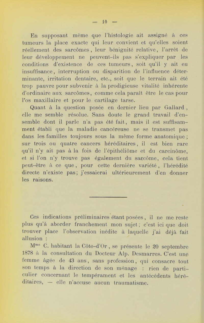 En supposant môme que l’histologie ait assigné à ces tumeurs la place exacte qui leur convient et qu’elles soient réellement des sarcomes, leur bénignité relative, l’arrêt de leur développement ne peuvent-ils pas s’expliquer par les conditions d’existence de ces tumeurs, soit qu’il y ait eu insuffisance, interruption ou disparition de l’influence déter- minante, irritation dentaire, etc., soit que le terrain ait été trop pauvre pour subvenir à la prodigieuse vitalité inhérente d’ordinaire aux sarcomes, comme cela paraît être le cas pour l’os maxillaire et pour le cartilage tarse. Quant à la question posée en dernier lieu par Gallard , elle me semble résolue. Sans doute le grand travail d’en- semble dont il parle n’a pas été fait, mais il est suffisam- ment établi que la maladie cancéreuse ne se transmet pas dans les familles toujours sous la même forme anatomique ; sur trois ou quatre cancers héréditaires, il est bien rare qu’il n’y ait pas à la fois de l’épithéliôme et du carcinome, et si l’on n’y trouve pas également du sarcome, cela tient peut-être à ce que, pour cette dernière variété , l’hérédité directe n’existe pas; j’essaierai ultérieurement d’en donner les raisons. Ces indications préliminaires étant posées, il ne me reste plus qu’à aborder franchement mon sujet ; c’est ici que doit trouver place l’observation inédite à laquelle j’ai déjà fait allusion : Mme C. habitant la Côte-d’Or , se présente le 20 septembre 1878 à la consultation du Docteur Alp. Desmarres. C’est une femme âgée de 43 ans, sans profession, qui consacre tout son temps à la direction de son ménage : rien de parti- culier concernant le tempérament et les antécédents héré- ditaires, — elle n’accuse aucun traumatisme.