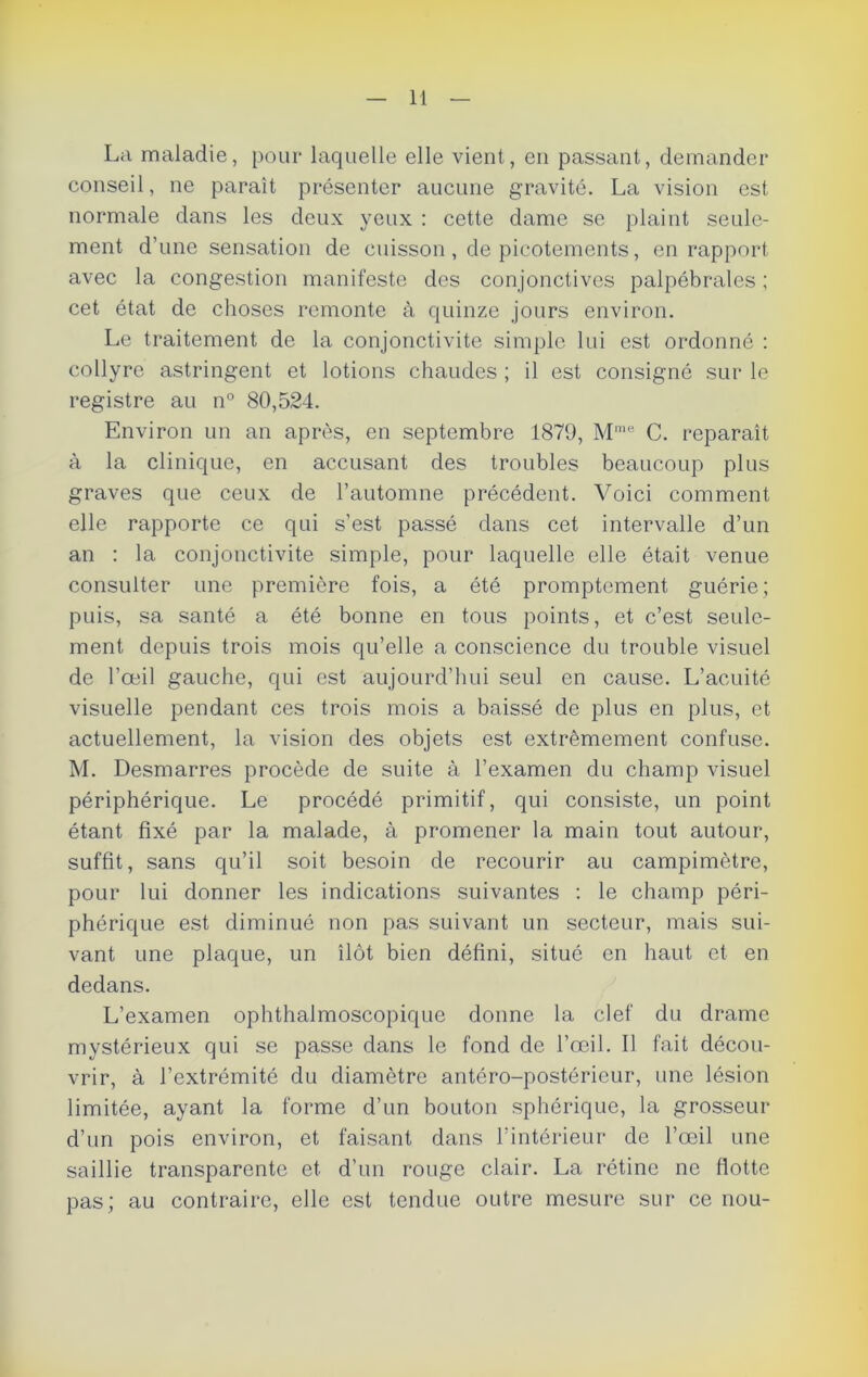 La maladie, pour laquelle elle vient, en passant, demander conseil, ne paraît présenter aucune gravité. La vision est normale dans les deux yeux : cette dame se plaint seule- ment d’une sensation de cuisson , de picotements, en rapport avec la congestion manifeste des conjonctives palpébrales ; cet état de choses remonte à quinze jours environ. Le traitement de la conjonctivite simple lui est ordonné : collyre astringent et lotions chaudes ; il est consigné sur le registre au n° 80,524. Environ un an après, en septembre 1879, Mme C. reparaît à la clinique, en accusant des troubles beaucoup plus graves que ceux de l’automne précédent. Voici comment elle rapporte ce qui s’est passé dans cet intervalle d’un an : la conjonctivite simple, pour laquelle elle était venue consulter une première fois, a été promptement guérie; puis, sa santé a été bonne en tous points, et c’est seule- ment depuis trois mois qu’elle a conscience du trouble visuel de l’œil gauche, qui est aujourd’hui seul en cause. L’acuité visuelle pendant ces trois mois a baissé de plus en plus, et actuellement, la vision des objets est extrêmement confuse. M. Desmarres procède de suite à l’examen du champ visuel périphérique. Le procédé primitif, qui consiste, un point étant fixé par la malade, à promener la main tout autour, suffit, sans qu’il soit besoin de recourir au campimètre, pour lui donner les indications suivantes : le champ péri- phérique est diminué non pas suivant un secteur, mais sui- vant une plaque, un îlot bien défini, situé en haut et en dedans. L’examen ophthalmoscopique donne la clef du drame mystérieux qui se passe dans le fond de l’œil. Il fait décou- vrir, à l’extrémité du diamètre antéro-postérieur, une lésion limitée, ayant la forme d’un bouton sphérique, la grosseur d’un pois environ, et faisant dans l’intérieur de l’œil une saillie transparente et d’un rouge clair. La rétine ne Hotte pas; au contraire, elle est tendue outre mesure sur ce nou-