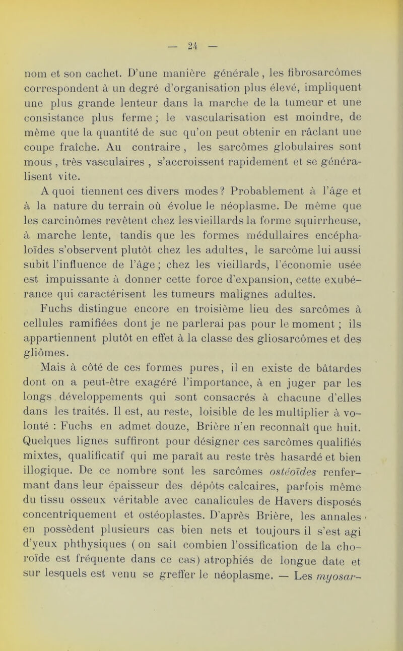 nom et son cachet. D’une manière générale, les fibrosarcomes correspondent à un degré d’organisation plus élevé, impliquent une plus grande lenteur dans la marche de la tumeur et une consistance plus ferme ; le vascularisation est moindre, de même que la quantité de suc qu’on peut obtenir en râclant une coupe fraîche. Au contraire , les sarcomes globulaires sont mous , très vasculaires , s’accroissent rapidement et se généra- lisent vite. A quoi tiennent ces divers modes? Probablement à l’âge et à la nature du terrain où évolue le néoplasme. De même que les carcinomes revêtent chez lesvieillards la forme squirrheuse, à marche lente, tandis que les formes médullaires encépha- loïdes s’observent plutôt chez les adultes, le sarcome lui aussi subit l’influence de l’âge ; chez les vieillards, l’économie usée est impuissante à donner cette force d’expansion, cette exubé- rance qui caractérisent les tumeurs malignes adultes. Fuchs distingue encore en troisième lieu des sarcomes à cellules ramifiées dont je ne parlerai pas pour le moment ; ils appartiennent plutôt en effet à la classe des gliosarcômes et des gliomes. Mais â côté de ces formes pures, il en existe de bâtardes dont on a peut-être exagéré l’importance, à en juger par les longs développements qui sont consacrés â chacune d’elles dans les traités. Il est, au reste, loisible de les multiplier â vo- lonté : Fuchs en admet douze, Brière n’en reconnaît que huit. Quelques lignes suffiront pour désigner ces sarcomes qualifiés mixtes, qualificatif qui me paraît au reste très hasardé et bien illogique. De ce nombre sont les sarcomes ostéoïdes renfer- mant dans leur épaisseur des dépôts calcaires, parfois même du tissu osseux véritable avec canalicules de Havers disposés concentriquement et ostéoplastes. D’après Brière, les annales ■ en possèdent plusieurs cas bien nets et toujours il s’est agi d’yeux phthysiques ( on sait combien l’ossification de la cho- roïde est fréquente dans ce cas) atrophiés de longue date et sur lesquels est venu se greffer le néoplasme. — Les myosar-