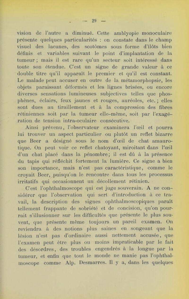 vision de l’autre a diminué. Cette amblyopie monoculaire présente quelques particularités : on constate dans le champ visuel des lacunes, des scotômes sous forme d’ilôts bien définis et variables suivant le point d’implantation de la tumeur ; mais il est rare qu’un secteur soit intéressé dans toute son étendue. C’est un signe de grande valeur à ce double titre qu’il apparaît le premier et qu’il est constant. Le malade peut accuser en outre de la métamorpliopsie, les objets paraissant déformés et les lignes brisées, ou encore diverses sensations lumineuses subjectives telles que phos- phènes, éclairs, feux jaunes et rouges, auréoles, etc. ; elles sont dues au tiraillement et à la compression des fibres rétiniennes soit par la tumeur elle-même, soit par l’exagé- ration de tension intra-oculaire consécutive. Ainsi prévenu, l’observateur examinera l’œil et pourra lui trouver un aspect particulier ou plutôt un reflet bizarre que Beer a désigné sous le nom d’œil de chat amauro- tique. On peut voir ce reflet chatoyant, miroitant dans l’œil d’un chat placé dans la pénombre; il est dû à la présence du tapis qui réfléchit fortement la lumière. Ce signe a bien son importance, mais n’est pas caractéristique, comme le croyait Beer, puisqu’on le rencontre dans tous les processus irritatifs qui occasionnent un décollement rétinien. C’est l’ophthalmoscope qui est juge souverain. A ne con- sidérer que l’observation qui sert d’introduction à ce tra- vail, la description des signes ophthalmoscopiques paraît tellement frappante de sobriété et de concision, qu’on pour- rait s’illusionner sur les difficultés que présente le plus sou- vent, que présente même toujours un pareil examen. On reviendra à des notions plus saines en songeant que la lésion n’est pas d’ordinaire aussi nettement accusée, que l’examen peut être plus ou moins impraticable par le fait des désordres, des troubles engendrés à la longue par la tumeur, et enfin que tout le monde ne manie pas l’ophthal- moscope comme Alp. Desmarres. Il y a, dans les quelques