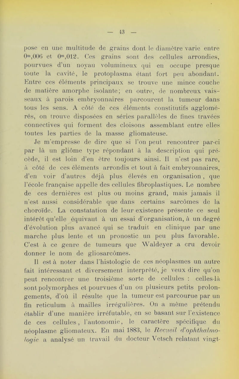 pose en une multitude de grains dont le diamètre varie entre O®,006 et 0m,012. Ces grains sont des cellules arrondies, pourvues d’un noyau volumineux qui en occupe presque toute la cavité, le protoplasma étant fort peu abondant. Entre ces éléments principaux se trouve une mince couche de matière amorphe isolante; en outre, de nombreux vais- seaux à parois embryonnaires parcourent la tumeur dans tous les sens. A côté de ces éléments constitutifs agglomé- rés, on trouve disposées en séries parallèles de fines travées connectives qui forment des cloisons assemblant entre elles toutes les parties de la masse gliomateuse. Je m'empresse de dire que si l’on peut rencontrer par-ci par là un gliome type répondant à la description qui pré- cède, il est loin d’en être toujours ainsi. 11 n’est pas rare, à côté de ces éléments arrondis et tout à fait embryonnaires, d’en voir d’autres déjà plus élevés en organisation , que l’école française appelle des cellules fibroplastiques. Le nombre de ces dernières est plus ou moins grand, mais jamais il n’est aussi considérable que dans certains sarcomes de la choroïde. La constatation de leur existence présente ce seul intérêt qu’elle équivaut à un essai d’organisation, à un degré d’évolution plus avancé qui se traduit en clinique par une marche plus lente et un pronostic un peu plus favorable. C’est à ce genre de tumeurs que Waldeyer a cru devoir donner le nom de gliosarcômes. Il est à noter dans l’histologie de ces néoplasmes un autre fait intéressant et diversement interprété, je veux dire qu’on peut rencontrer une troisième sorte de cellules : celles-là sont polymorphes et pourvues d’un ou plusieurs petits prolon- gements, d’où il résulte que la tumeur est parcourue par un fin réticulum à mailles irrégulières. On a même prétendu établir d’une manière irréfutable, en se basant sur l’existence de ces cellules, l'autonomie, le caractère spécifique du néoplasme gliomateux. En mai 1883, le Recueil d’ophthalmo- logie a analysé un travail du docteur Vetsch relatant vingt-