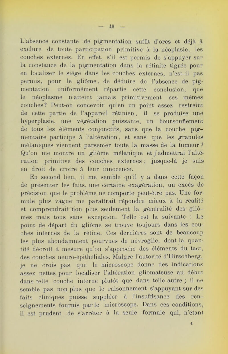 L’absence constante de pigmentation suffit d’ores et déjà à exclure de toute participation primitive à la néoplasie, les couches externes. En effet, s’il est permis de s’appuyer sur la constance de la pigmentation dans la rétinite tigrée pour en localiser le siège dans les couches externes, n’est-il pas permis, pour le gliome, de déduire de l’absence de pig- mentation uniformément répartie cette conclusion, que le néoplasme n’atteint jamais primitivement ces mêmes couches? Peut-on concevoir qu’en un point assez restreint de cette partie de l’appareil rétinien, il se produise une hyperplasie, une végétation puissante, un boursouflement de tous les éléments conjonctifs, sans que la couche pig- mentaire participe à l’altération, et sans que les granules mélaniques viennent parsemer toute la masse de la tumeur? Qu’on me montre un gliome mélanique et j’admettrai l’alté- ration primitive des couches externes ; jusque-là je suis en droit de croire à leur innocence. En second lieu, il me semble qu’il y a dans cette façon de présenter les faits, une certaine exagération, un excès de précision que le problème ne comporte peut-être pas. Une for- mule plus vague me paraîtrait répondre mieux à la réalité et comprendrait non plus seulement la généralité des glio- mes mais tous sans exception. Telle est la suivante : Le point de départ du gliome se trouve toujours dans les cou- ches internes de la rétine. Ces dernières sont de beaucoup les plus abondamment pourvues de névroglie, dont la quan- tité décroît à mesure qu’on s’approche des éléments du tact, des couches neuro-épithéliales. Malgré l’autorité d’Hirschberg, je ne crois pas que le microscope donne des indications assez nettes pour localiser l'altération gliomateuse au début dans telle couche interne plutôt que dans telle autre ; il ne semble pas non plus que le raisonnement s'appuyant sur des faits cliniques puisse suppléer à l’insuffisance des ren- seignements fournis parle microscope. Dans ces conditions, il est prudent de s’arrêter à la seule formule qui, n’étant 4