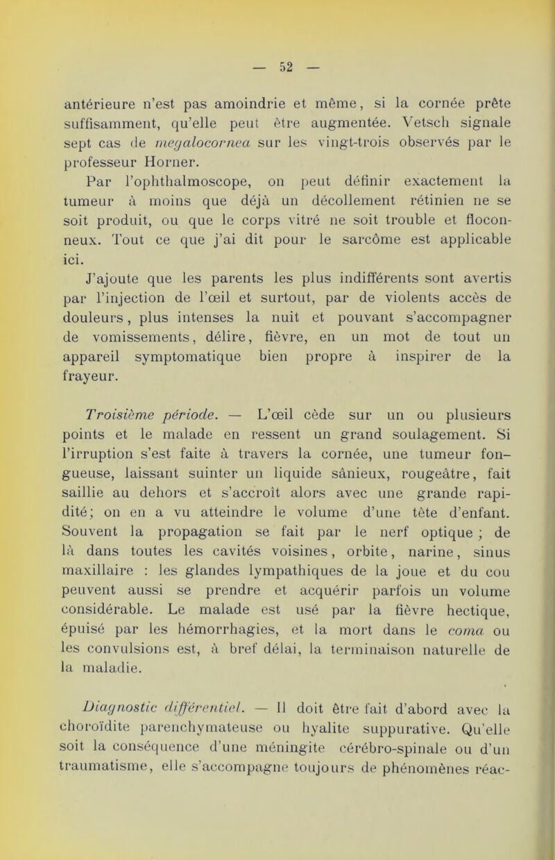 antérieure n’est pas amoindrie et même, si la cornée prête suffisamment, qu’elle peut être augmentée. Vetsch signale sept cas de megalocornea sur les vingt-trois observés par le professeur Horner. Par l’ophthalmoscope, on peut définir exactement la tumeur à moins que déjà un décollement rétinien ne se soit produit, ou que le corps vitré ne soit trouble et flocon- neux. Tout ce que j’ai dit pour le sarcome est applicable ici. J’ajoute que les parents les plus indifférents sont avertis par l’injection de l’œil et surtout, par de violents accès de douleurs, plus intenses la nuit et pouvant s’accompagner de vomissements, délire, fièvre, en un mot de tout un appareil symptomatique bien propre à inspirer de la frayeur. Troisième période. — L’œil cède sur un ou plusieurs points et le malade en ressent un grand soulagement. Si l’irruption s’est faite à travers la cornée, une tumeur fon- gueuse, laissant suinter un liquide sânieux, rougeâtre, fait saillie au dehors et s’accroît alors avec une grande rapi- dité; on en a vu atteindre le volume d’une tète d’enfant. Souvent la propagation se fait par le nerf optique ; de là dans toutes les cavités voisines, orbite, narine, sinus maxillaire : les glandes lympathiques de la joue et du cou peuvent aussi se prendre et acquérir parfois un volume considérable. Le malade est usé par la fièvre hectique, épuisé par les hémorrhagies, et la mort dans le coma ou les convulsions est, à bref délai, la terminaison naturelle de la maladie. Diagnostic différentiel. — 11 doit être fait d’abord avec la choroïdite parenchymateuse ou hyalite suppurative. Qu'elle soit la conséquence d’une méningite cérébro-spinale ou d’un traumatisme, elle s’accompagne toujours de phénomènes réac-