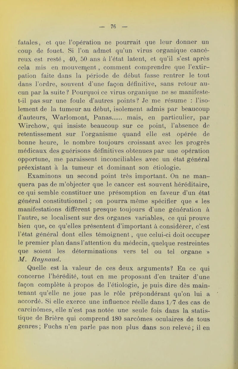 fatales, et que l’opération ne pourrait que leur donner un coup de fouet. Si l’on admet qu’un virus organique cancé- reux est resté , 40, 50 ans à l’état latent, et qu’il s’est après cela mis en mouvement , comment comprendre que l’extir- pation faite dans la période de début fasse rentrer le tout dans l’ordre, souvent d’une façon définitive, sans retour au- cun par la suite? Pourquoi ce virus organique ne se manifeste- t-il pas sur une foule d’autres points? Je me résume : l’iso- lement de la tumeur au début, isolement admis par beaucoup d’auteurs, Warlomont, Panas mais, en particulier, par Wirchow, qui insiste beaucoup sur ce point, l’absence de- retentissement sur l’organisme quand elle est opérée de bonne heure, le nombre toujours croissant avec les progrès médicaux des guérisons définitives obtenues par une opération opportune, me paraissent inconciliables avec un état général préexistant à la tumeur et dominant son étiologie. Examinons un second point très important. On ne man- quera pas de m’objecter que le cancer est souvent héréditaire, ce qui semble constituer une présomption en faveur d’un état général constitutionnel ; on pourra même spécifier que « les manifestations diffèrent presque toujours d’une génération à l’autre, se localisent sur des organes variables, ce qui prouve bien que, ce qu’elles présentent d’important à considérer, c’est l’état général dont elles témoignent, que celui-ci doit occuper le premier plan dans l’attention du médecin, quelque restreintes que soient les déterminations vers tel ou tel organe » M. Raynaud. Quelle est la valeur de ces deux arguments? En ce qui concerne l’hérédité, tout en me proposant d’en traiter d’une façon complète à propos de l’étiologie, je puis dire dès main- tenant qu’elle ne joue pas le rôle prépondérant qu’on lui a accordé. Si elle exerce une influence réelle dans 1/7 des cas de carcinomes, elle n’est pas notée une seule fois dans la statis- tique de Brière qui comprend 180 sarcomes oculaires de tous genres; Fuchs n’en parle pas non plus dans son relevé; il en