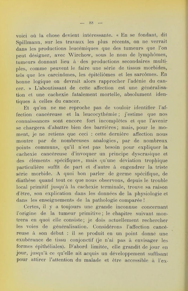 voici où la chose devient intéressante. « En se fondant, dit Spillmann, sur les travaux les plus récents, on ne verrait dans les productions leucémiques que des tumeurs que l’on peut désigner, avec Wirchow, sous le nom de lymphomes, tumeurs donnant lieu à • des productions secondaires multi- ples, comme peuvent le faire une série de tissus morbides, tels que les carcinomes, les épitéliômes et les sarcomes. En bonne logique on devrait alors rapprocher l’adénie du can- cer. » L’aboutissant de cette affection est une généralisa- tion et une cachexie fatalement mortelle, absolument iden- tiques à celles du cancer. Et qu’on ne me reproche pas de vouloir identifier l'af- fection cancéreuse et la leucocythémie ; j’estime que nos connaissances sont encore fort incomplètes et que l’avenir se chargera d’abattre bien des barrières; mais, pour le mo- ment, je ne retiens que ceci : cette dernière affection nous montre par de nombreuses analogies, par de nombreux points communs, qu’il n’est pas besoin pour expliquer la cachexie cancéreuse d’invoquer un principe dyscrasique et des éléments spécifiques, mais qu'une déviation trophique particulière suffit de part et d’autre à engendrer la triste série morbide. A quoi bon parler de germe spécifique, de diathèse quand tout ce que nous observons, depuis le trouble local primitif jusqu’à la cachexie terminale, trouve sa raison d’être, son explication dans les données de la physiologie et dans les enseignements de la pathologie comparée ! Certes, il y a toujours une grande inconnue concernant l’origine de la tumeur primitive; le chapitre suivant mon- trera en quoi elle consiste; je dois actuellement rechercher les voies de généralisation. Considérons l’affection cancé- reuse à son début : il se produit en un point donné une exubérance de tissu conjonctif (je n’ai pas à envisager les formes épithéliales). D’abord limitée, elle grandit de jour en jour, jusqu’à ce qu’elle ait acquis un développement suffisant pour attirer l’attention du malade et être accessible à l’ex-