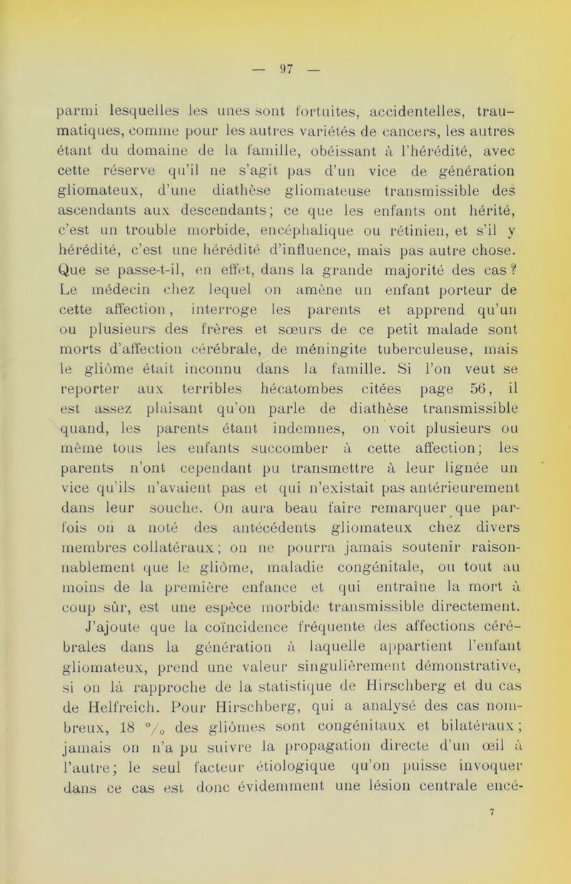 parmi lesquelles les unes sont fortuites, accidentelles, trau- matiques, comme pour les autres variétés de cancers, les autres étant du domaine de la famille, obéissant à l’hérédité, avec cette réserve qu’il ne s’agit pas d’un vice de génération gliomateux, d’une diathèse gliomateuse transmissible des ascendants aux descendants; ce que les enfants ont hérité, c’est un trouble morbide, encéphalique ou rétinien, et s’il y hérédité, c’est une hérédité d’influence, mais pas autre chose. Que se passe-t-il, en effet, dans la grande majorité des cas ? Le médecin chez lequel on amène un enfant porteur de cette affection, interroge les parents et apprend qu’un ou plusieurs des frères et sœurs de ce petit malade sont morts d’affection cérébrale, de méningite tuberculeuse, mais le gliome était inconnu dans la famille. Si l’on veut se reporter aux terribles hécatombes citées page 56, il est assez plaisant qu'on parle de diathèse transmissible quand, les parents étant indemnes, on voit plusieurs ou même tous les enfants succomber à cette affection; les parents n’ont cependant pu transmettre à leur lignée un vice qu’ils n’avaient pas et qui n’existait pas antérieurement dans leur souche. On aura beau faire remarquer que par- fois on a noté des antécédents gliomateux chez divers membres collatéraux ; on 11e pourra jamais soutenir raison- nablement que le gliome, maladie congénitale, ou tout au moins de la première enfance et qui entraîne la mort à coup sur, est une espèce morbide transmissible directement. J’ajoute que la coïncidence fréquente des affections céré- brales dans la génération à laquelle appartient l’enfant gliomateux, prend une valeur singulièrement démonstrative, si on là rapproche de la statistique de Hirschberg et du cas de Helfreich. Pour Hirschberg, qui a analysé des cas nom- breux, 18 % des gliomes sont congénitaux et bilatéraux ; jamais on 11’a pu suivre la propagation directe d’un œil a l’autre; le seul facteur étiologique qu’on puisse invoquer dans ce cas est donc évidemment une lésion centrale encé- 7