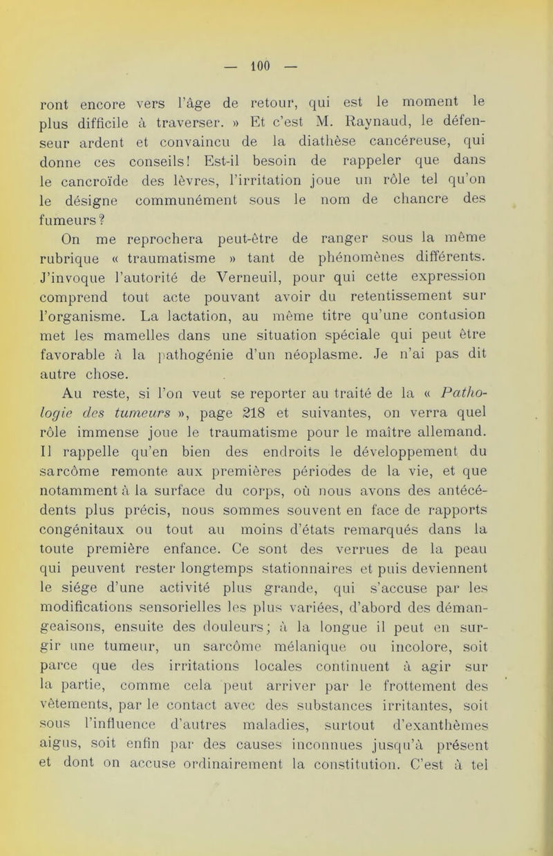 ront encore vers l’âge de retour, qui est le moment le plus difficile à traverser. » Et c’est M. Raynaud, le défen- seur ardent et convaincu de la diathèse cancéreuse, qui donne ces conseils! Est-il besoin de rappeler que dans le cancroïde des lèvres, l’irritation joue un rôle tel qu’on le désigne communément sous le nom de chancre des fumeurs? On me reprochera peut-être de ranger sous la même rubrique « traumatisme » tant de phénomènes différents. J’invoque l’autorité de Verneuil, pour qui cette expression comprend tout acte pouvant avoir du retentissement sur l’organisme. La lactation, au môme titre qu’une contusion met les mamelles dans une situation spéciale qui peut être favorable à la pathogénie d’un néoplasme. Je n’ai pas dit autre chose. Au reste, si l’on veut se reporter au traité de la « Patho- logie des tumeurs », page 218 et suivantes, on verra quel rôle immense joue le traumatisme pour le maître allemand. Il rappelle qu’en bien des endroits le développement du sarcôme remonte aux premières périodes de la vie, et que notamment à la surface du corps, où nous avons des antécé- dents plus précis, nous sommes souvent en face de rapports congénitaux ou tout au moins d’états remarqués dans la toute première enfance. Ce sont des verrues de la peau qui peuvent rester longtemps stationnaires et puis deviennent le siège d’une activité plus grande, qui s’accuse par les modifications sensorielles les plus variées, d’abord des déman- geaisons, ensuite des douleurs; à la longue il peut en sur- gir une tumeur, un sarcôme mélanique ou incolore, soit parce que des irritations locales continuent à agir sur la partie, comme cela peut arriver par le frottement des vêtements, par le contact avec des substances irritantes, soit sous l’influence d’autres maladies, surtout d’exanthèmes aigus, soit enfin par des causes inconnues jusqu’à présent et dont on accuse ordinairement la constitution. C’est à tel