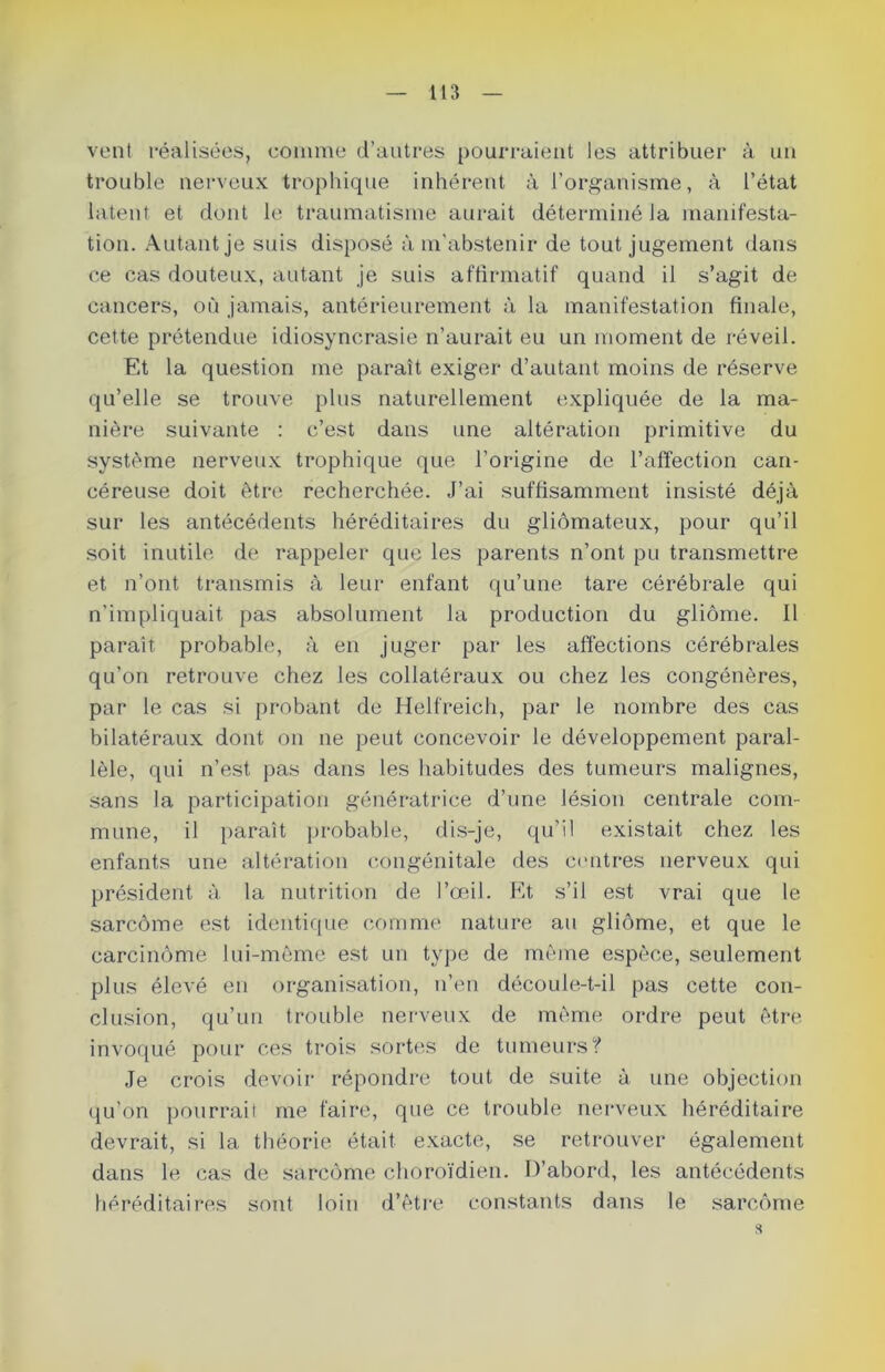 vent réalisées, comme d’autres pourraient les attribuer à un trouble nerveux trophique inhérent à l’organisme, à l’état latent et dont le traumatisme aurait déterminé la manifesta- tion. Autant je suis disposé à m’abstenir de tout jugement dans ce cas douteux, autant je suis affirmatif quand il s’agit de cancers, où jamais, antérieurement à la manifestation finale, cette prétendue idiosyncrasie n’aurait eu un moment de réveil. Et la question me paraît exiger d’autant moins de réserve qu’elle se trouve plus naturellement expliquée de la ma- nière suivante : c’est dans une altération primitive du système nerveux trophique que l’origine de l’affection can- céreuse doit être recherchée. J’ai suffisamment insisté déjà sur les antécédents héréditaires du gliômateux, pour qu’il soit inutile de rappeler que les parents n’ont pu transmettre et n’ont transmis à leur enfant qu’une tare cérébrale qui n’impliquait pas absolument la production du gliome. Il paraît probable, à en juger par les affections cérébrales qu'on retrouve chez les collatéraux ou chez les congénères, par le cas si probant de Helfreich, par le nombre des cas bilatéraux dont on ne peut concevoir le développement paral- lèle, qui n’est pas dans les habitudes des tumeurs malignes, sans la participation génératrice d’une lésion centrale com- mune, il paraît probable, dis-je, qu’il existait chez les enfants une altération congénitale des centres nerveux qui président à la nutrition de l’œil. Et s’il est vrai que le sarcome est identique comme nature au gliome, et que le carcinome lui-mème est un type de même espèce, seulement plus élevé en organisation, n’en découle-t-il pas cette con- clusion, qu’un trouble nerveux de même ordre peut être invoqué pour ces trois sortes de tumeurs? Je crois devoir répondre tout de suite à une objection qu’on pourrait me faire, que ce trouble nerveux héréditaire devrait, si la théorie était exacte, se retrouver également dans le cas de sarcome choroïdien. D’abord, les antécédents héréditaires sont loin d’être constants dans le sarcome 5t