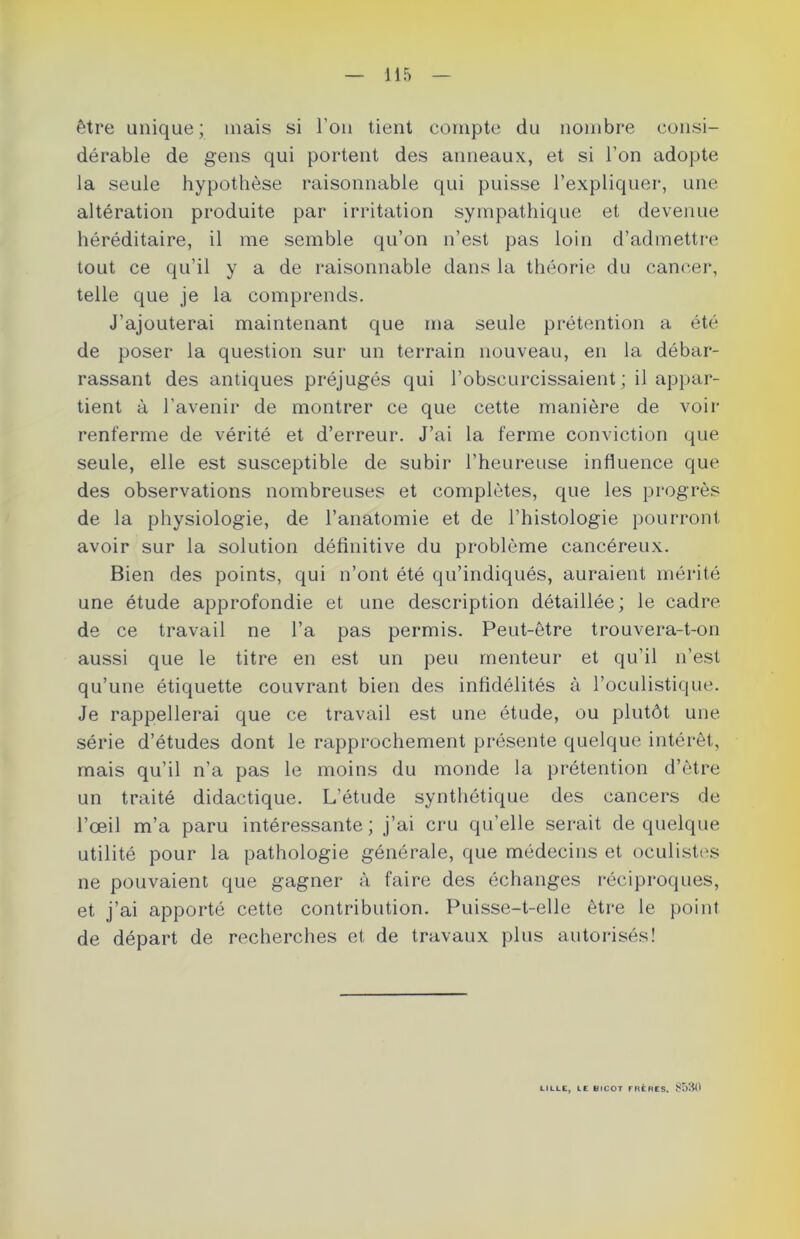 être unique; mais si l'on tient compte du nombre consi- dérable de gens qui portent des anneaux, et si l’on adopte la seule hypothèse raisonnable qui puisse l’expliquer, une altération produite par irritation sympathique et devenue héréditaire, il me semble qu’on n’est pas loin d’admettre tout ce qu’il y a de raisonnable dans la théorie du cancer, telle que je la comprends. J’ajouterai maintenant que ma seule prétention a été de poser la question sur un terrain nouveau, en la débar- rassant des antiques préjugés qui l’obscurcissaient; il appar- tient à l’avenir de montrer ce que cette manière de voir renferme de vérité et d’erreur. J’ai la ferme conviction que seule, elle est susceptible de subir l’heureuse influence que des observations nombreuses et complètes, que les progrès de la physiologie, de l’anatomie et de l’histologie pourront avoir sur la solution définitive du problème cancéreux. Bien des points, qui n’ont été qu’indiqués, auraient mérité une étude approfondie et une description détaillée ; le cadre de ce travail ne l’a pas permis. Peut-être trouvera-t-on aussi que le titre en est un peu menteur et qu’il n’est qu’une étiquette couvrant bien des infidélités à l’oculistique. Je rappellerai que ce travail est une étude, ou plutôt une série d’études dont le rapprochement présente quelque intérêt, mais qu’il n’a pas le moins du monde la prétention d’être un traité didactique. L'étude synthétique des cancers de l’œil m’a paru intéressante ; j’ai cru qu’elle serait de quelque utilité pour la pathologie générale, que médecins et oculistes ne pouvaient que gagner à faire des échanges réciproques, et j’ai apporté cette contribution. Puisse-t-elle être le point de départ de recherches et de travaux plus autorisés! CILLE, CE inCOT FRÈRES. 8530