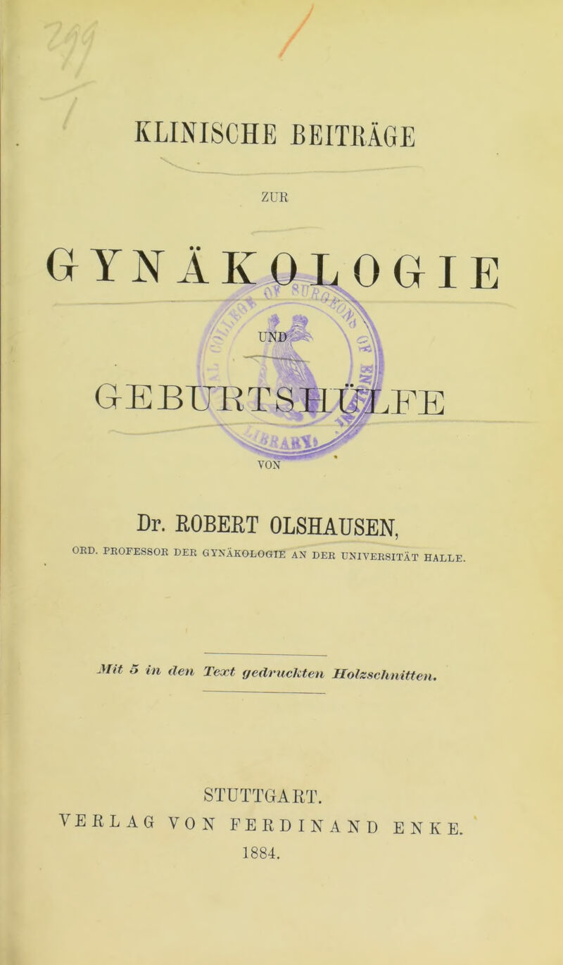 KLINISCHE BEITRÄGE Dr. ROBERT OLSHAUSEN, ORD. PROFESSOR DER GYNÄKOLOGIE AN DER UNIVERSITÄT HALLE Mit 5 in den Text gedruckten Holzschnitten. STUTTGART. VERLAG VON FERDINAND ENKE. 1884.