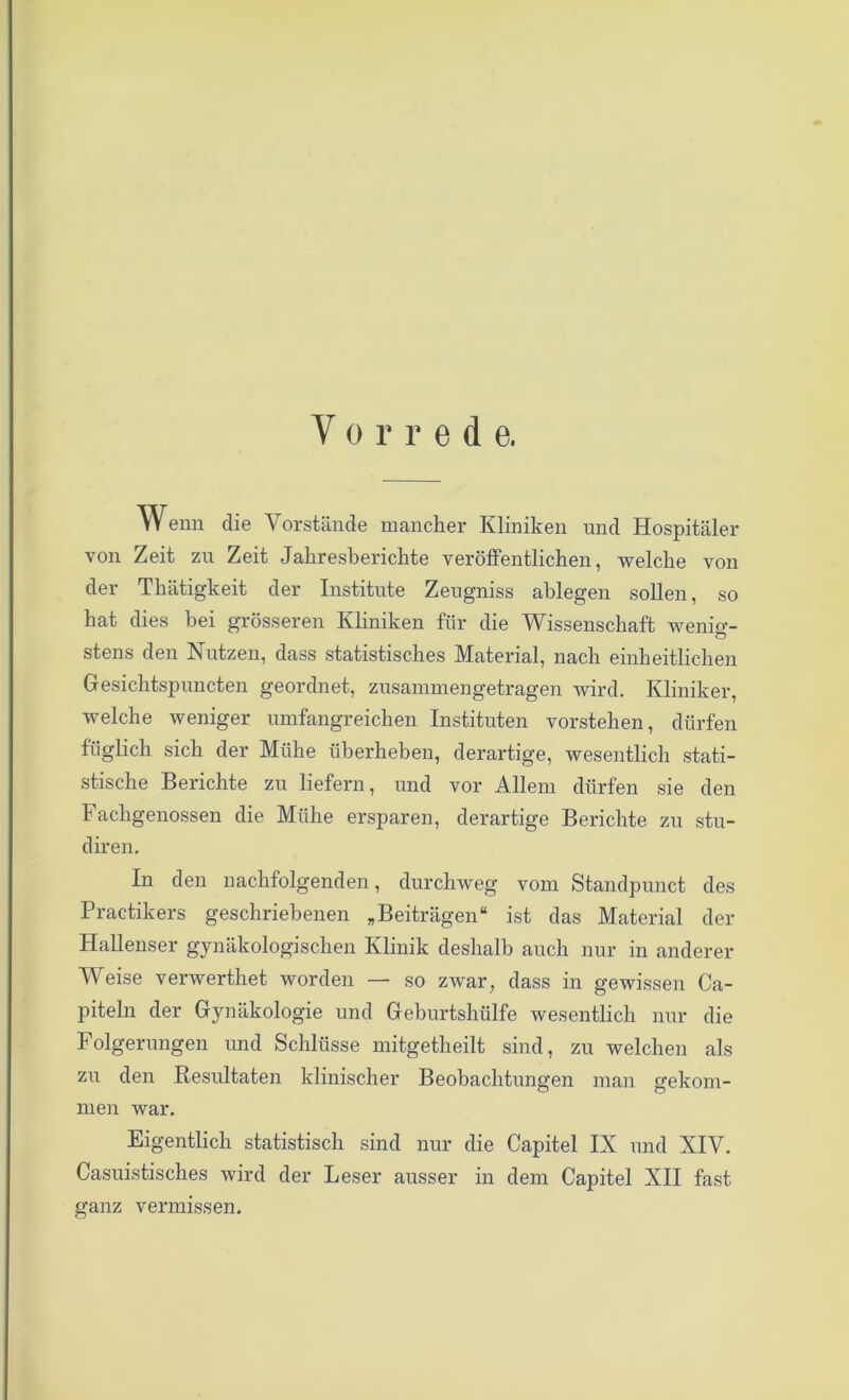 Vorrede. Wenn die Vorstände mancher Kliniken und Hospitäler von Zeit zu Zeit Jahresberichte veröffentlichen, welche von der Thätigkeit der Institute Zeugniss ablegen sollen, so hat dies hei grösseren Kliniken für die Wissenschaft wenig- stens den Nutzen, dass statistisches Material, nach einheitlichen Gesichtspuncten geordnet, zusammengetragen wird. Kliniker, welche weniger umfangreichen Instituten vorstehen, dürfen füglich sich der Mühe überheben, derartige, wesentlich stati- stische Berichte zu liefern, und vor Allem dürfen sie den Fachgenossen die Mühe ersparen, derartige Berichte zu stu- diren. In den nachfolgenden, durchweg vom Standpunct des Practikers geschriebenen „Beiträgen“ ist das Material der Hallenser gynäkologischen Klinik deshalb auch nur in anderer Weise verwerthet worden — so zwar, dass in gewissen Ca- piteln der Gynäkologie und Geburtshülfe wesentlich nur die Folgerungen und Schlüsse mitgetheilt sind, zu welchen als zu den Resultaten klinischer Beobachtungen man gekom- men war. Eigentlich statistisch sind nur die Capitel IX und XIV. Casuistisches wird der Leser ausser in dem Capitel XII fast ganz vermissen.