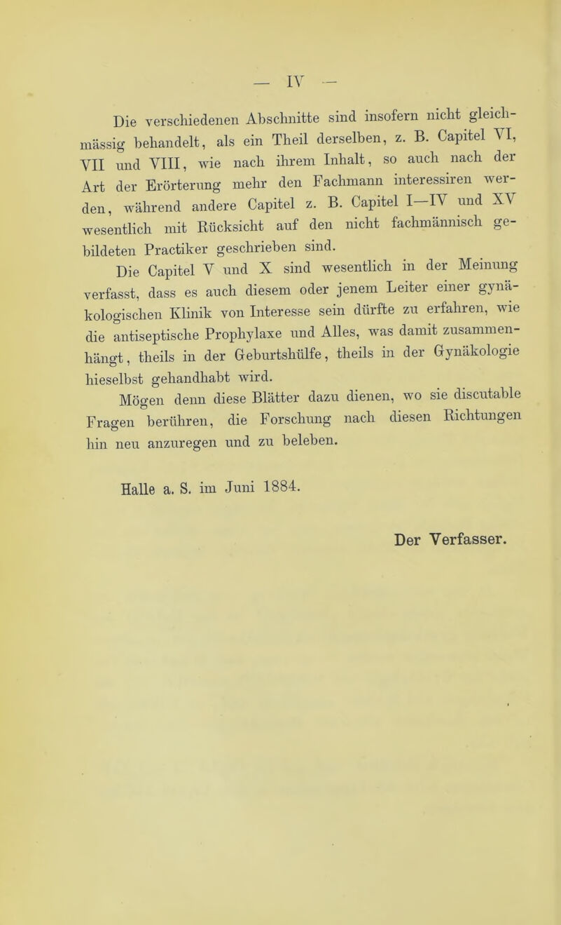 Die verschiedenen Abschnitte sind insofern nicht gleich- massig behandelt, als ein Theil derselben, z. B. Capitel VI, VII und VIII, wie nach ihrem Inhalt, so auch nach der Art der Erörterung mehr den Fachmann interessiren wei- den, während andere Capitel z. B. Capitel I—IV und XV wesentlich mit Rücksicht auf den nicht fachmännisch ge- bildeten Practiker geschrieben sind. Die Capitel V und X sind wesentlich in der Meinung verfasst, dass es auch diesem oder jenem Leiter einer gynä- kologischen Klinik von Interesse sein dürfte zu erfahren, wie die antiseptische Prophylaxe und Alles, was damit zusammen- hängt, theils in der Geburtshülfe, theils in der Gynäkologie hieselbst gehandhabt wird. Mögen denn diese Blätter dazu dienen, wo sie discutable Fragen berühren, die Forschung nach diesen Richtungen hin neu anzuregen und zu beleben. Halle a. S. im Juni 1884.