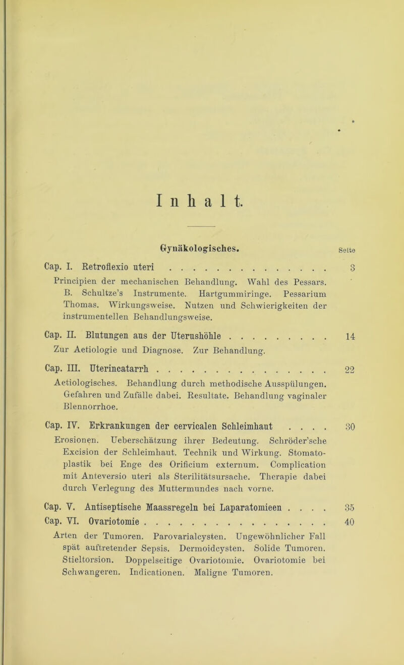 Inhalt. Gynäkologisches. Seite Cap. I. Retroflexio uteri 3 Principien der mechanischen Behandlung. Wahl des Pessars. B. Schultze’s Instrumente. Hartgummiringe. Pessarium Thomas. Wirkungsweise. Nutzen und Schwierigkeiten der instrumenteilen Behandlungsweise. Cap. H. Blutungen aus der Uterushöhle 14 Zur Aetiologie und Diagnose. Zur Behandlung. Cap. III. Uterincatarrh 22 Aetiologisches. Behandlung durch methodische Ausspülungen. Gefahren und Zufälle dabei. Resultate. Behandlung vaginaler Blennorrhoe. Cap. IY. Erkrankungen der cervicalen Schleimhaut .... 30 Erosionen. Ueberschätzung ihrer Bedeutung. Schröder’sche Excision der Schleimhaut. Technik und Wirkung. Stomato- plastik bei Enge des Orificium externum. Complication mit Anteversio uteri als Sterilitätsursache. Therapie dabei durch Verlegung des Muttermundes nach vorne. Cap. Y. Antiseptische Maassregeln bei Laparatomieen .... 35 Cap. VI. Ovariotomie 40 Arten der Tumoren. Parovarialcysten. Ungewöhnlicher Fall spät auftretender Sepsis. Dermoidcysten. Solide Tumoren. Stieltorsion. Doppelseitige Ovariotomie. Ovariotomie bei Schwangeren. Indicationen. Maligne Tumoren.