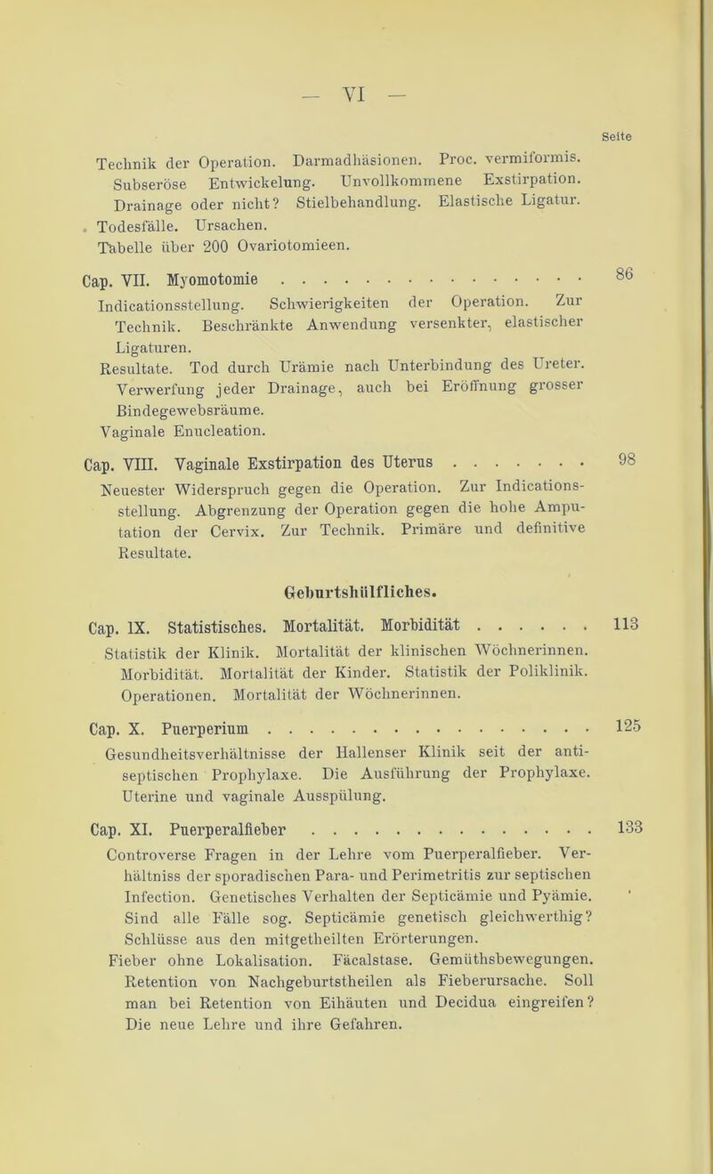 Technik der Operation. Darmadhäsionen. Proc. vermiformis. Subseröse Entwickelung. Unvollkommene Exstirpation. Drainage oder nicht? Stielbehandlung. Elastische Ligatur. Todesfälle. Ursachen. Tabelle über 200 Ovariotomieen. Cap. VII. Myomotomie Indicationsstellung. Schwierigkeiten der Operation. Zur Technik. Beschränkte Anwendung versenkter, elastischer Ligaturen. Resultate. Tod durch Urämie nach Unterbindung des Ureter. Verwerfung jeder Drainage, auch bei Eröffnung grosser Bindegewebsräume. Vaginale Enucleation. Cap. VIII. Vaginale Exstirpation des Uterus Neuester Widerspruch gegen die Operation. Zur Indications- stellung. Abgrenzung der Operation gegen die hohe Ampu- tation der Cervix. Zur Technik. Primäre und definitive Resultate. Gelmrtshiilfliches. Cap. IX. Statistisches. Mortalität. Morbidität Statistik der Klinik. Mortalität der klinischen Wöchnerinnen. Morbidität. Mortalität der Kinder. Statistik der Poliklinik. Operationen. Mortalität der Wöchnerinnen. Cap. X. Puerperium Gesundheitsverhältnisse der Hallenser Klinik seit der anti- septischen Prophylaxe. Die Ausführung der Prophylaxe. Uterine und vaginale Ausspülung. Cap. XI. Puerperalfieber Controverse Fragen in der Lehre vom Puerperalfieber. Ver- hältniss der sporadischen Para- und Perimetritis zur septischen Infection. Genetisches Verhalten der Septicämie und Pyämie. Sind alle Fälle sog. Septicämie genetisch gleichwerthig? Schlüsse aus den mitgetheilten Ei’örterungen. Fieber ohne Lokalisation. Fäcalstase. Gemüthsbewegungen. Retention von Nachgeburtstheilen als Fieberursache. Soll man bei Retention von Eihäuten und Decidua eingreifen ? Die neue Lehre und ihre Gefahren. Seite 86 98 113 125 133