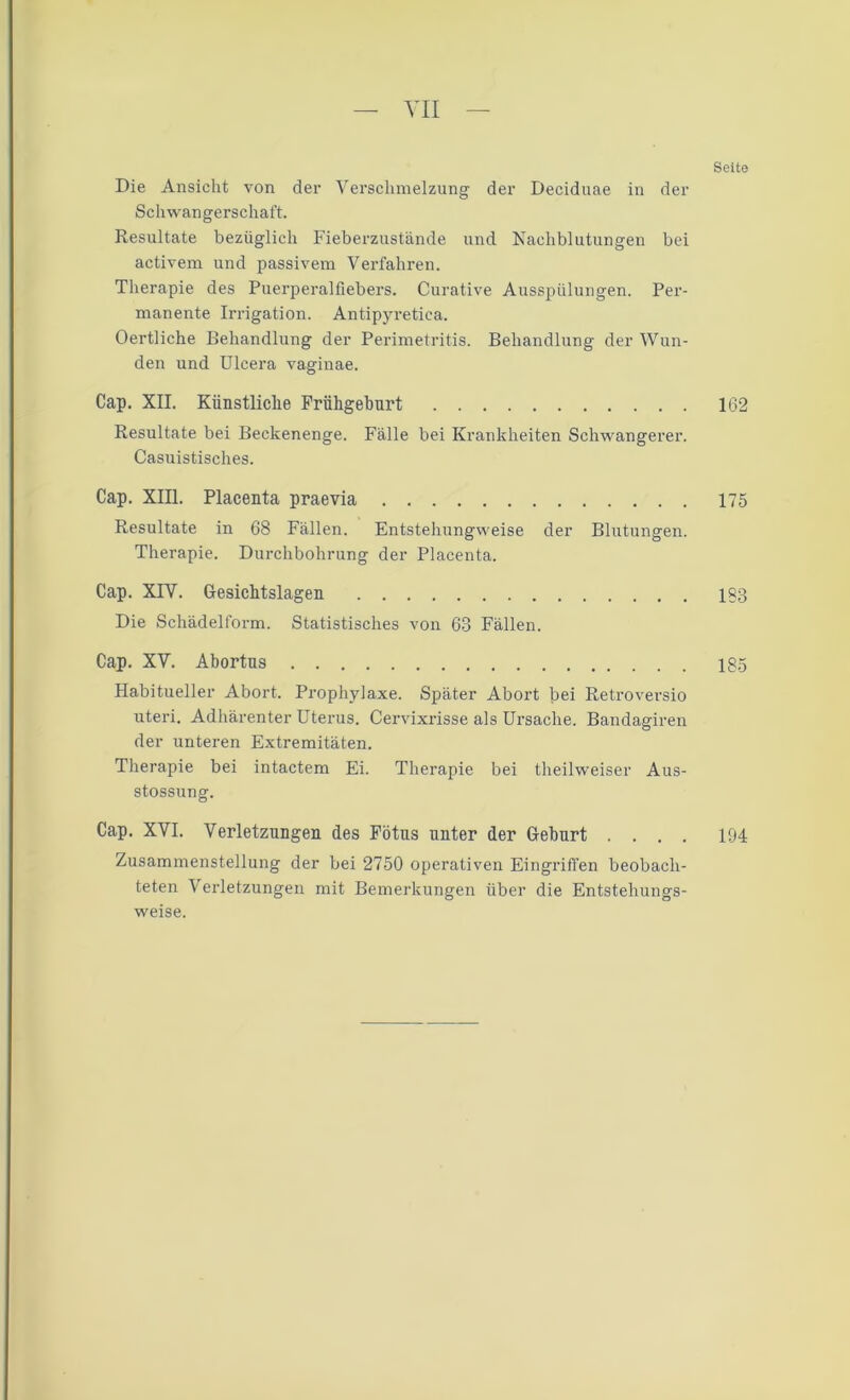 Seite Die Ansicht von der Verschmelzung der Deciduae in der Schwangerschaft. Resultate bezüglich Fieberzustände und Nachblutungen bei activem und passivem Verfahren. Therapie des Puerperalfiebers. Curative Ausspülungen. Per- manente Irrigation. Antipyretiea. Oertliche Behandlung der Perimetritis. Behandlung der Wun- den und Ulcera vaginae. Cap. XII. Künstliche Frühgeburt 162 Resultate bei Beckenenge. Fälle bei Krankheiten Schwangerer. Casuistisches. Cap. XIII. Placenta praevia 175 Resultate in C8 Fällen. Entstehungweise der Blutungen. Therapie. Durchbohrung der Placenta. Cap. XIV. Gesichtslagen 1«3 Die Schädelform. Statistisches von 63 Fällen. Cap. XV. Abortns 185 Habitueller Abort. Prophylaxe. Später Abort bei Retroversio uteri. Adhärenter Uterus. Cervixrisse als Ursache. Bandagiren der unteren Extremitäten. Therapie bei intactem Ei. Therapie bei theilweiser Aus- stossung. Cap. XVI. Verletzungen des Fötus unter der Gehurt .... 194 Zusammenstellung der bei 2750 operativen Eingriffen beobach- teten Verletzungen mit Bemerkungen über die Entstehungs- weise.