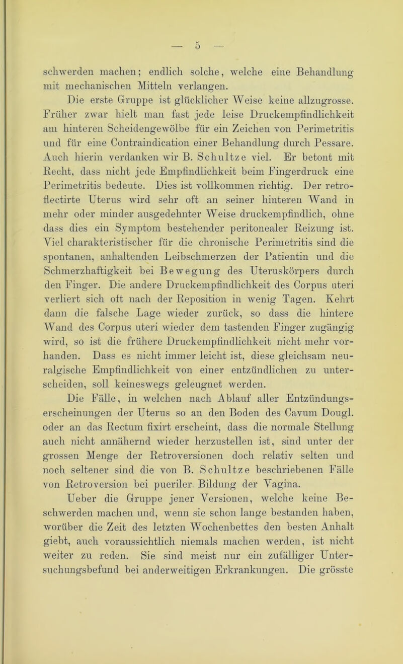 schwerden machen; endlich solche, welche eine Behandlung mit mechanischen Mitteln verlangen. Die erste Gruppe ist glücklicher Weise keine allzugrosse. Früher zwar hielt man fast jede leise Druckempfindlichkeit am hinteren Scheidengewölbe für ein Zeichen von Perimetritis und für eine Contraindication einer Behandlung durch Pessare. Auch hierin verdanken wir B. Schultze viel. Er betont mit Recht, dass nicht jede Empfindlichkeit beim Fingerdruck eine Perimetritis bedeute. Dies ist vollkommen richtig. Der retro- flectirte Uterus wird sehr oft an seiner hinteren Wand in mehr oder minder ausgedehnter Weise druckempfindlich, ohne dass dies ein Symptom bestehender peritonealer Reizung ist. Viel charakteristischer für die chronische Perimetritis sind die spontanen, anhaltenden Leibschmerzen der Patientin und die Schmerzhaftigkeit bei Bewegung des Uteruskörpers durch den Finger. Die andere Druckempfindlichkeit des Corpus uteri verliert sich ott nach der Reposition in wenig Tagen. Kehrt dann die falsche Lage wieder zurück, so dass die hintere Wand des Corpus uteri wieder dem tastenden Finger zugängig wird, so ist die frühere Druckempfindlichkeit nicht mehr vor- handen. Dass es nicht immer leicht ist, diese gleichsam neu- ralgische Empfindlichkeit von einer entzündlichen zu unter- scheiden, soll keineswegs geleugnet werden. Die Fälle, in welchen nach Ablauf aller Entzündungs- erscheinungen der Uterus so an den Boden des Cavum Dougl. oder an das Rectum fixirt erscheint, dass die normale Stellung auch nicht annähernd wieder herzustellen ist, sind unter der grossen Menge der Retroversionen doch relativ selten und noch seltener sind die von B. Schultze beschriebenen Fälle von RetroVersion bei pueriler Bildung der Vagina. Ueber die Gruppe jener Versionen, welche keine Be- schwerden machen und, wenn sie schon lange bestanden haben, worüber die Zeit des letzten Wochenbettes den besten Anhalt giebt, auch voraussichtlich niemals machen werden, ist nicht weiter zu reden. Sie sind meist nur ein zufälliger Unter- suchungsbefund bei anderweitigen Erkrankungen. Die grösste