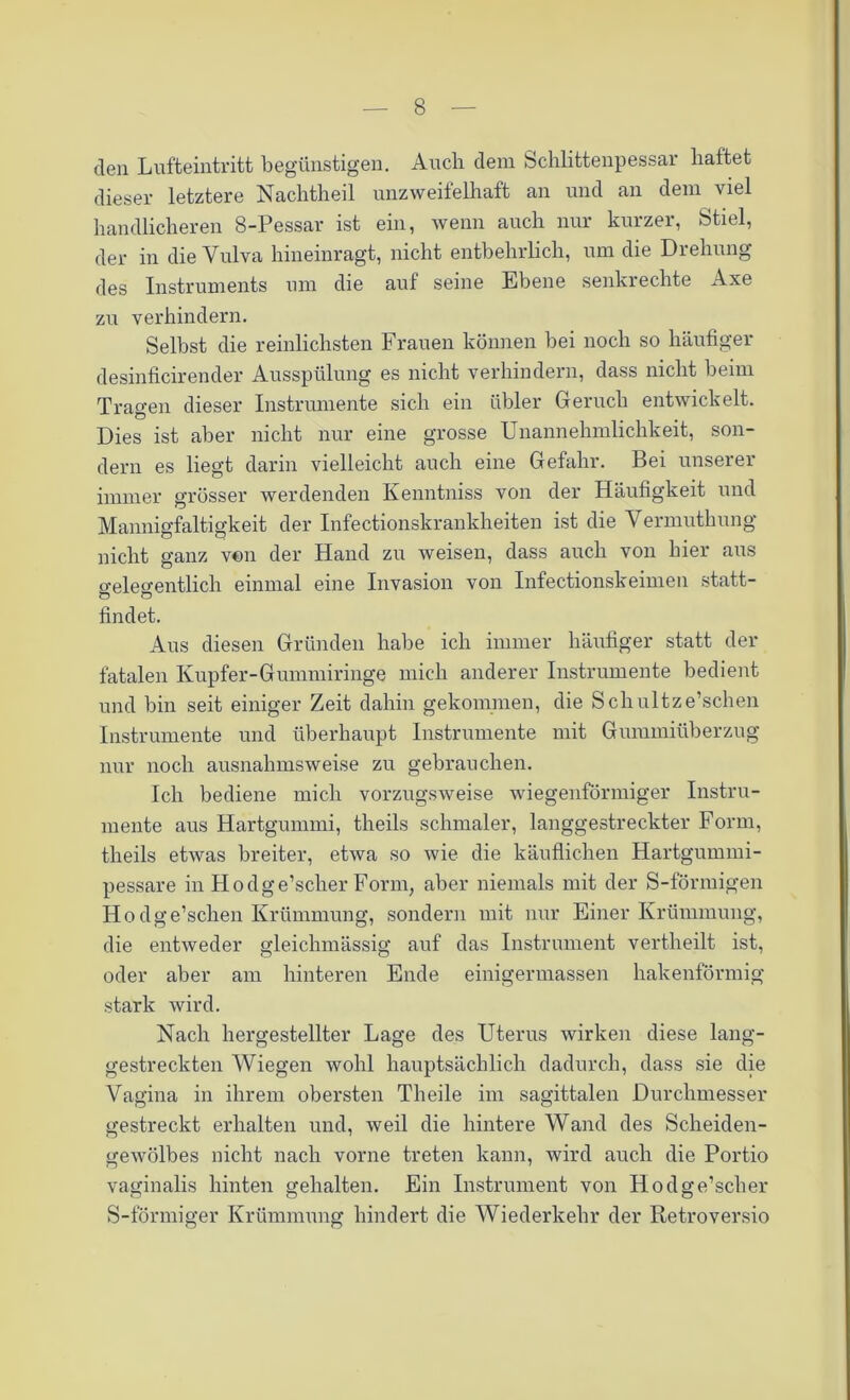 den Lufteintritt begünstigen. Auch dem Schlittenpessar haftet dieser letztere Nachtheil unzweifelhaft an und an dem viel handlicheren 8-Pessar ist ein, wenn auch nur kurzer, Stiel, der in die Vulva hineinragt, nicht entbehrlich, um die Drehung des Instruments um die auf seine Ebene senkrechte Axe zu verhindern. Selbst die reinlichsten Frauen können bei noch so häufiger desinficirender Ausspülung es nicht verhindern, dass nicht beim Tragen dieser Instrumente sich ein übler Geruch entwickelt. Dies ist aber nicht nur eine grosse Unannehmlichkeit, son- dern es liegt darin vielleicht auch eine Gefahr. Bei unserer immer grösser werdenden Kenntniss von der Häufigkeit und Mannigfaltigkeit der Infectionskrankheiten ist die Vermuthung nicht ganz von der Hand zu weisen, dass auch von liier aus o-eleo-entlicli einmal eine Invasion von Infectionskeimen statt- findet. Aus diesen Gründen habe ich immer häufiger statt der fatalen Kupfer-Gummiringe mich anderer Instrumente bedient und bin seit einiger Zeit dahin gekommen, die Scliultze’schen Instrumente und überhaupt Instrumente mit Gummiüberzug nur noch ausnahmsweise zu gebrauchen. Ich bediene mich vorzugsweise wiegenförmiger Instru- mente aus Hartgummi, theils schmaler, langgestreckter Form, theils etwas breiter, etwa so wie die käuflichen Hartgummi- pessare in Hodge’scher Form, aber niemals mit der S-förmigen Ho dge’schen Krümmung, sondern mit nur Einer Krümmung, die entweder gleichmässig auf das Instrument vertheilt ist, oder aber am hinteren Ende einigermassen hakenförmig stark wird. Nach hergestellter Lage des Uterus wirken diese lang- gestreckten Wiegen wohl hauptsächlich dadurch, dass sie die Vagina in ihrem obersten Tlieile im sagittalen Durchmesser gestreckt erhalten und, weil die hintere Wand des Scheiden- gewölbes nicht nach vorne treten kann, wird auch die Portio vaginalis hinten gehalten. Ein Instrument von Hodge’scher S-förmiger Krümmung hindert die Wiederkehr der Retroversio