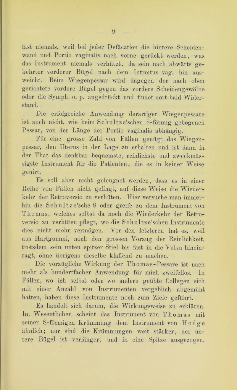 fast niemals, weil bei jeder Defäcation die hintere Scheiden- wand und Portio vaginalis nach vorne gerückt werden, was das Instrument niemals verhütet, da sein nach abwärts <re- kehrter vorderer Bügel nach dem Introitus vag. hin ans- weicht. Beim Wiegenpessar wird dagegen der nach oben gerichtete vordere Bügel gegen das vordere Scheidengewölbe oder die Symph. o. p. angedrückt und findet dort bald Wider- stand. Die erfolgreiche Anwendung derartiger Wiegenpessare ist auch nicht, wie beim Schultze’schen 8-förmig gebogenen Pessar, von der Länge der Portio vaginalis abhängig. Für eine grosse Zahl von Fällen genügt das Wiegen- pessar, den Uterus in der Lage zu erhalten und ist dann in der That das denkbar becjuemste, reinlichste und zweckmäs- sigste Instrument für die Patienten, die es in keiner Weise genirt. Es soll aber nicht geleugnet werden, dass es in einer Reihe von Fällen nicht gelingt, auf diese Weise die Wieder- kehr der Retroversio zu verhüten. Hier versuche man immer- hin die Schultze’sche 8 oder greife zu dem Instrument von Thomas, welches selbst da noch die Wiederkehr der Retro- versio zu verhüten pflegt, wo die Schultz e’schen Instrumente dies nicht mehr vermögen. Yor den letzteren hat es, weil aus Hartgummi, noch den grossen Vorzug der Reinlichkeit, trotzdem sein unten spitzer Stiel bis fast in die Vulva hinein- ragt, ohne übrigens dieselbe klaffend zu machen. Die vorzügliche Wirkung der Thomas-Pessare ist nach mehr als hundertfacher Anwendung für mich zweifellos. In Fällen, wo ich selbst oder wo andere geübte Collegen sich mit einer Anzahl von Instrumenten vergeblich abgemüht hatten, haben diese Instrumente noch zum Ziele geführt. Es handelt sich darum, die Wirkungsweise zu erklären. Im Wesentlichen scheint das Instrument von Thomas mit seiner S-förmigen Krümmung dem Instrument von H o d g e ähnlich; nur sind die Krümmungen weit stärker, der un- tere Bügel ist verlängert und in eine Spitze ausgezogen,