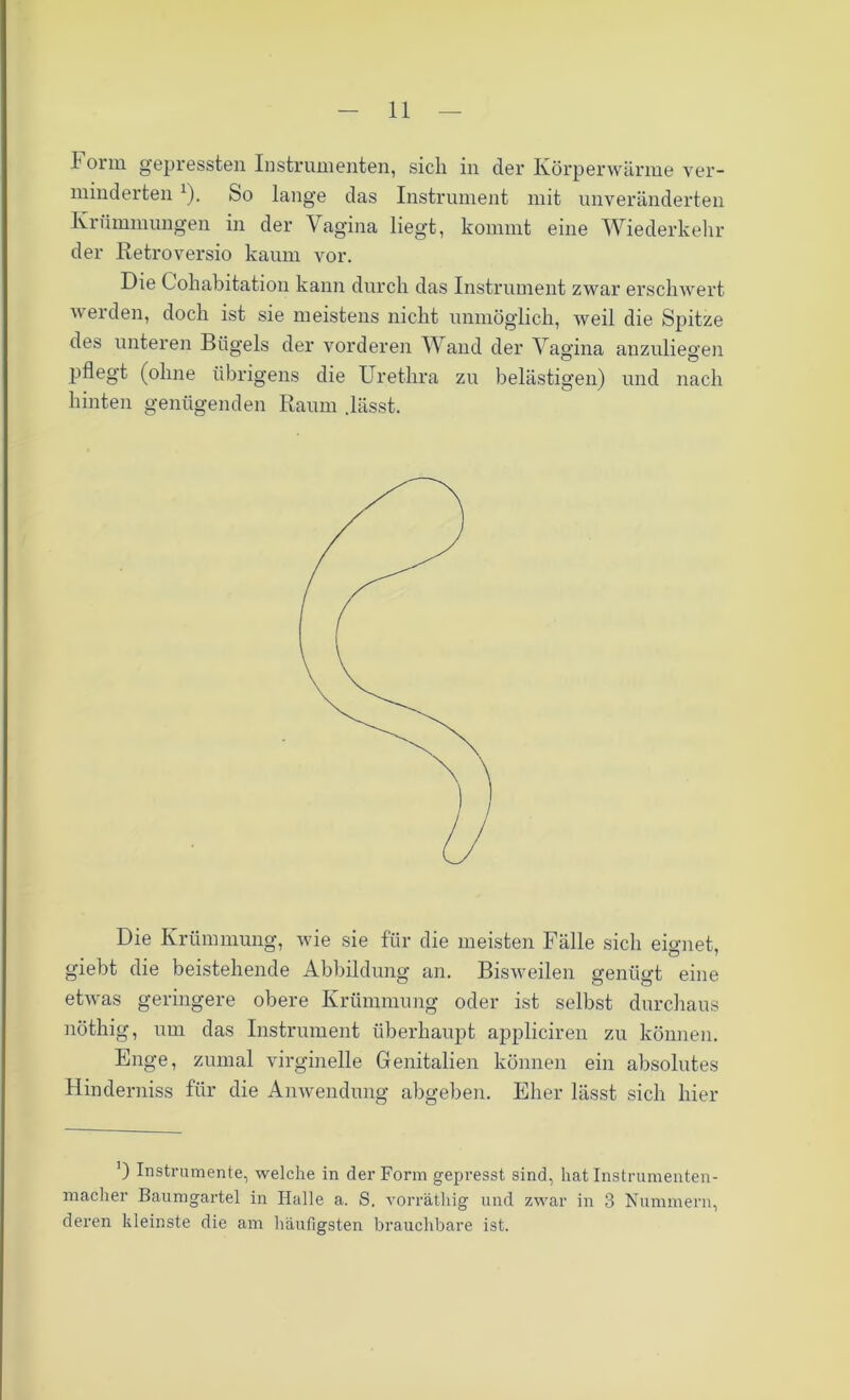 Form gepressten Instrumenten, sich in der Körperwärme ver- minderten 1). So lange das Instrument mit unveränderten Krümmungen in der Vagina liegt, kommt eine Wiederkehr der Retroversio kaum vor. Die Cohabitation kann durch das Instrument zwar erschwert werden, doch ist sie meistens nicht unmöglich, weil die Spitze des unteren Bügels der vorderen Wand der Vagina anzuliegen pflegt (ohne übrigens die Urethra zu belästigen) und nach hinten genügenden Raum .lässt. Die Krümmung, wie sie für die meisten Fälle sich eignet, giebt die beistehende Abbildung an. Bisweilen genügt eine etwas geringere obere Krümmung oder ist selbst durchaus nöthig, um das Instrument überhaupt appliciren zu können. Enge, zumal virginelle Genitalien können ein absolutes Hinderniss für die Anwendung abgeben. Eher lässt sich hier ') Instrumente, welche in der Form gepresst sind, hat Instrumenten- macher Baumgartel in Halle a. S. vorräthig und zwar in 3 Nummern, deren kleinste die am häufigsten brauchbare ist.