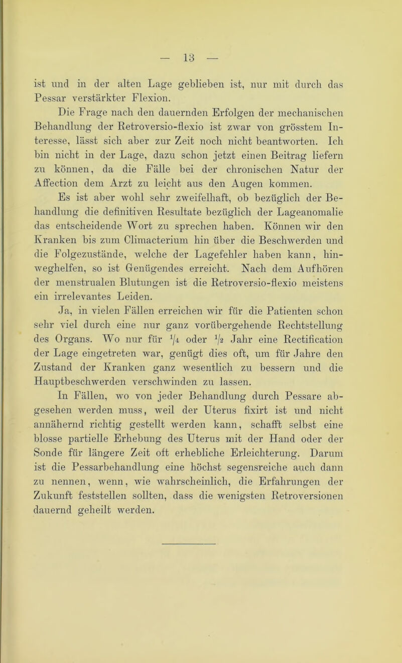 ist und in der alten Lage geblieben ist, nur mit durch das Pessar verstärkter Flexion. Die Frage nach den dauernden Erfolgen der mechanischen Behandlung der Retroversio-flexio ist zwar von grösstem In- teresse, lässt sich aber zur Zeit noch nicht beantworten. Ich bin nicht in der Lage, dazu schon jetzt einen Beitrag liefern zn können, da die Fälle bei der chronischen Natur der Affection dem Arzt zu leicht aus den Augen kommen. Es ist aber wohl sehr zweifelhaft, ob bezüglich der Be- handlung die definitiven Resultate bezüglich der Lageanomalie das entscheidende Wort zu sprechen haben. Können wir den Kranken bis zum Climacterium hin über die Beschwerden und die Folgezustände, welche der Lagefehler haben kann, hin- weghelfen, so ist Genügendes erreicht. Nach dem Auf hören der menstrualen Blutungen ist die Retroversio-flexio meistens ein irrelevantes Leiden. Ja, in vielen Fällen erreichen wir für die Patienten schon sehr viel durch eine nur ganz vorübergehende Rechtstellung des Organs. Wo nur für 1/i oder ^2 Jahr eine Rectification der Lage eingetreten war, genügt dies oft, um für Jahre den Zustand der Kranken ganz wesentlich zu bessern und die Hauptbeschwerden verschwinden zu lassen. In Fällen, wo von jeder Behandlung durch Pessare ab- gesehen werden muss, weil der Uterus fixirt ist und nicht annähernd richtig gestellt werden kann, schafft selbst eine blosse partielle Erhebung des Uterus mit der Hand oder der Sonde für längere Zeit oft erhebliche Erleichterung. Darum ist die Pessarbehandlung eine höchst segensreiche auch dann zu nennen, wenn, wie wahrscheinlich, die Erfahrungen der Zukunft feststellen sollten, dass die wenigsten Retroversionen dauernd geheilt werden.