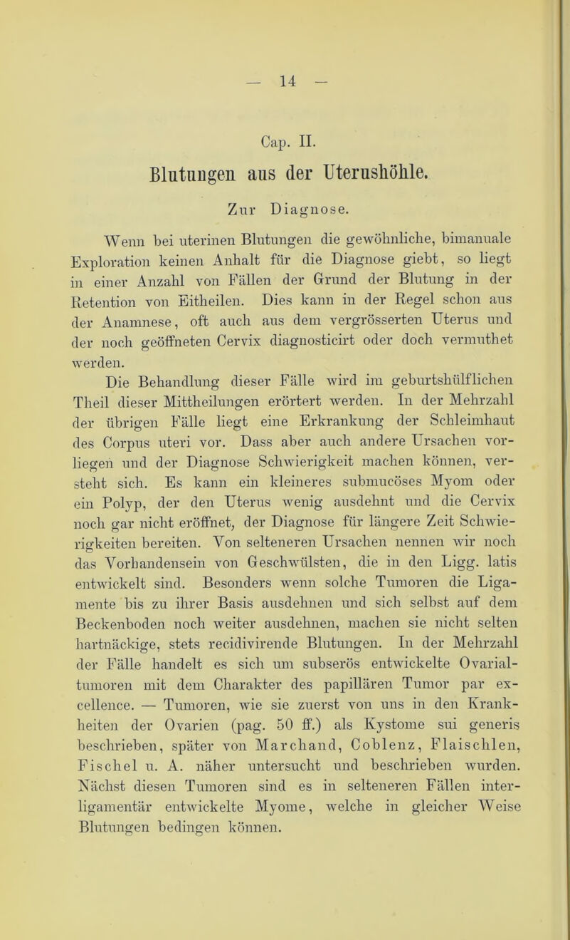 Cap. II. Blutungen aus der Uterusliöhle. Zur Diagnose. Wenn bei uterinen Blutungen die gewöhnliche, bimanuale Exploration keinen Anhalt für die Diagnose giebt, so liegt in einer Anzahl von Fällen der Grund der Blutung in der Retention von Eitheilen. Dies kann in der Regel schon aus der Anamnese, oft auch aus dem vergrösserten Uterus und der noch geöffneten Cervix diagnosticirt oder doch vermuthet werden. Die Behandlung dieser Fälle wird im geburtshülflichen Theil dieser Mittheilungen erörtert werden. In der Mehrzahl der übrigen Fälle liegt eine Erkrankung der Schleimhaut des Corpus uteri vor. Dass aber auch andere Ursachen vor- liegen und der Diagnose Schwierigkeit machen können, ver- steht sich. Es kann ein kleineres submucöses Myom oder ein Polyp, der den Uterus wenig ausdehnt und die Cervix noch gar nicht eröffnet, der Diagnose für längere Zeit Schwie- rigkeiten bereiten. Von selteneren Ursachen nennen wir noch das Vorhandensein von Geschwülsten, die in den Ligg. latis entwickelt sind. Besonders wenn solche Tumoren die Liga- mente bis zu ihrer Basis ausdehnen und sich selbst auf dem Beckenboden noch weiter ausdehnen, machen sie nicht selten hartnäckige, stets recidivirende Blutungen. In der Mehrzahl der Fälle handelt es sich um subserös entwickelte Ovarial- tumoren mit dem Charakter des papillären Tumor par ex- cellence. — Tumoren, wie sie zuerst von uns in den Krank- heiten der Ovarien (pag. 50 ff.) als Kystome sui generis beschrieben, später von Marchand, Coblenz, Flaischlen, Fischei u. A. näher untersucht und beschrieben wurden. Nächst diesen Tumoren sind es in selteneren Fällen inter- ligamentär entwickelte Myome, welche in gleicher Weise Blutungen bedingen können.