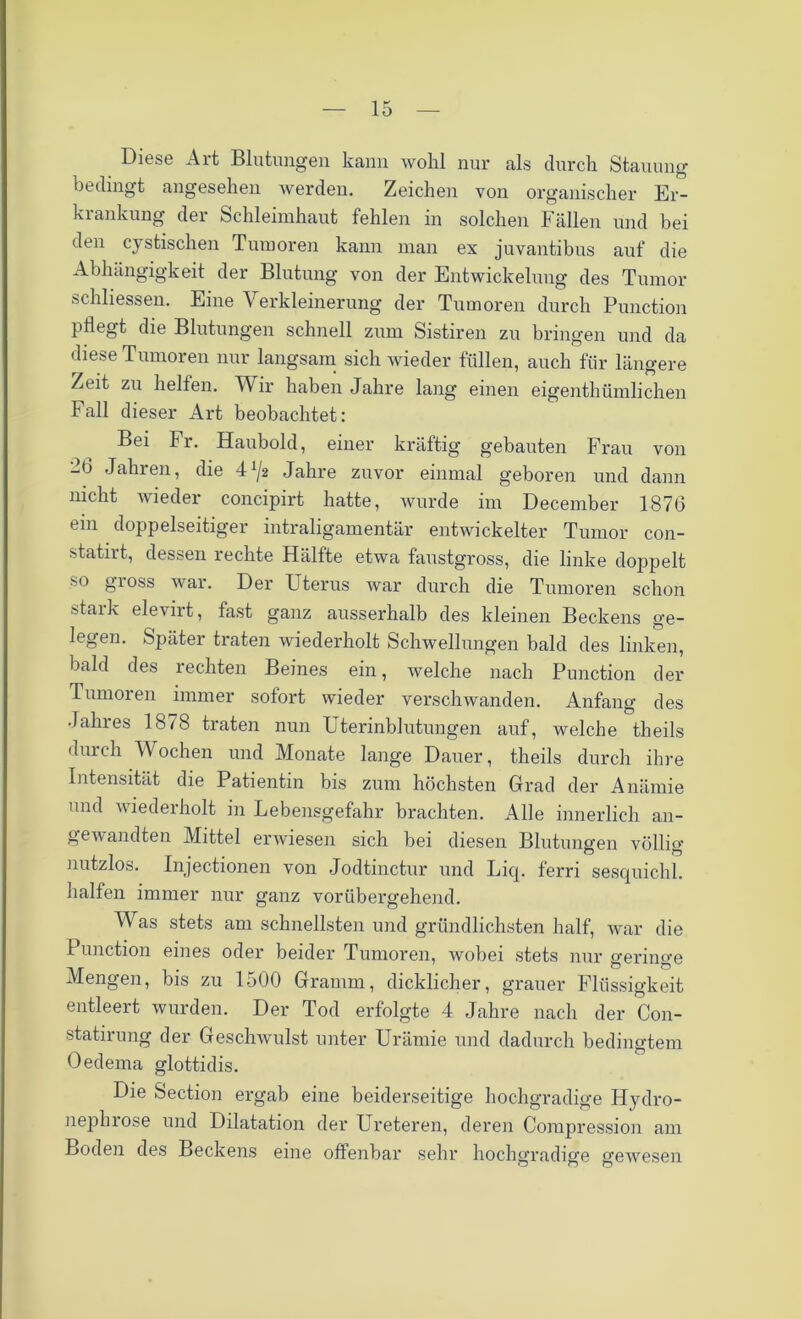 Diese Alt Blutungen kann wohl nur als durch Stauung bedingt angesehen werden. Zeichen von organischer Er- krankung der Schleimhaut fehlen in solchen Fällen und bei den cystischen Tumoren kann man ex juvantibus auf die Abhängigkeit der Blutung von der Entwickelung des Tumor schliessen. Eine Verkleinerung der Tumoren durch Punction pflegt die Blutungen schnell zum Sistiren zu bringen und da diese Tumoren nur langsam sich wieder füllen, auch für längere Zeit zu helfen. Wir haben Jahre lang einen eigenthümlichen Fall dieser Art beobachtet: Bei Fr. Haubold, einer kräftig gebauten Frau von 26 Jahren, die 4Jahre zuvor einmal geboren und dann nicht wieder concipirt hatte, wurde im December 1876 ein doppelseitiger intraligamentär entwickelter Tumor con- statirt, dessen rechte Hälfte etwa faustgross, die linke doppelt so gross war. Der Uterus war durch die Tumoren schon stark elevirt, fast ganz ausserhalb des kleinen Beckens ge- legen. Später traten wiederholt Schwellungen bald des linken, bald des rechten Beines ein, welche nach Punction der Tumoren immer sofort wieder verschwanden. Anfang des Jahres 1878 traten nun Uterinblutungen auf, welche theils durch Wochen und Monate lange Dauer, theils durch ihre Intensität die Patientin bis zum höchsten Grad der Anämie und wiederholt in Lebensgefahr brachten. Alle innerlich an- gewandten Mittel erwiesen sich bei diesen Blutungen völlig nutzlos. Injectionen von Jodtinctur und Licp ferri sesquichl. halfen immer nur ganz vorübergehend. Was stets am schnellsten und gründlichsten half, war die Punction eines oder beider Tumoren, wobei stets nur geringe Mengen, bis zu 1500 Gramm, dicklicher, grauer Flüssigkeit entleert wurden. Der Tod erfolgte 4 Jahre nach der Con- statirung der Geschwulst unter Urämie und dadurch bedingtem Oedema glottidis. Die Section ergab eine beiderseitige hochgradige Hydro- nephrose und Dilatation der Ureteren, deren Coiupression am Boden des Beckens eine offenbar sehr hochgradige gewesen