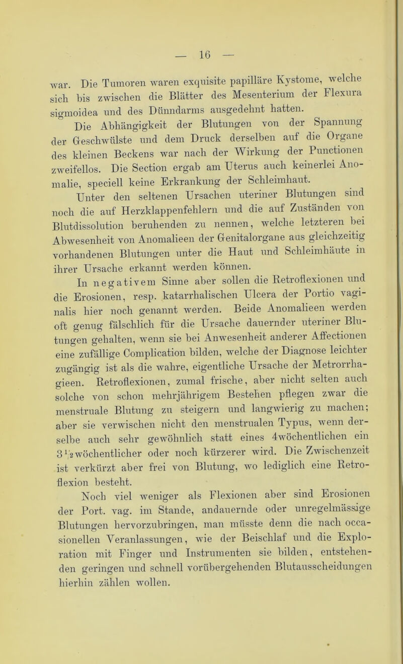 war. Die Tumoren waren exquisite papilläre Kystome, welche sich bis zwischen die Blätter des Mesenterium der Flexura sigmoidea und des Dünndarms ausgedehnt hatten. Die Abhängigkeit der Blutungen von der Spannung der Geschwülste und dem Druck derselben auf die Organe des kleinen Beckens war nach der Wirkung der Punctionen zweifellos. Die Section ergab am Uterus auch keinerlei Ano- malie, speciell keine Erkrankung der Schleimhaut. Unter den seltenen Ursachen uteriner Blutungen sind noch die auf Herzklappenfehlern und die auf Zuständen von Blutdissolution beruhenden zu nennen, welche letzteren bei Abwesenheit von Anomalieen der Genitalorgane aus gleichzeitig vorhandenen Blutungen unter die Haut und Schleimhäute in ihrer Ursache erkannt werden können. In negativem Sinne aber sollen die Retroflexionen und die Erosionen, resp. katarrhalischen Ulcera der Portio vagi- nalis hier noch genannt werden. Beide Anomalieen werden oft genug fälschlich für die Ursache dauernder uteiinei Blu tungen gehalten, wenn sie bei Anwesenheit anderer AfFectionen eine zufällige Complication bilden, welche der Diagnose leichtei zugängig ist als die wahre, eigentliche Ursache der Metrorrha- gieen. Retroflexionen, zumal frische, aber nicht selten auch solche von schon mehrjährigem Bestehen pflegen zwar die menstruale Blutung zu steigern und langwierig zu machen; aber sie verwischen nicht den menstrualen Typus, wenn der- selbe auch sehr gewöhnlich statt eines 4wöchentlichen ein 31 '2 wöchentlicher oder noch kürzerer wird. Die Zwischenzeit ist verkürzt aber frei von Blutung, wo lediglich eine Retro- flexion besteht. Noch viel weniger als Flexionen aber sind Erosionen der Port. vag. im Stande, andauernde oder unregelmässige Blutungen hervorzubringen, man müsste denn die nach occa- sionellen Veranlassungen, wie der Beischlaf und die Explo- ration mit Finger und Instrumenten sie bilden, entstehen- den geringen und schnell vorübergehenden Blutausscheidungen hierhin zählen wollen.