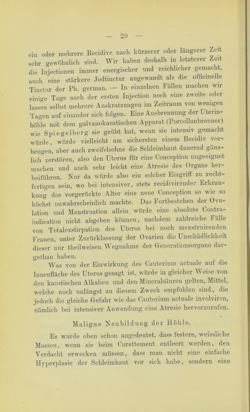 ein oder mehrere Recidive nach kürzerer oder längerer Zeit sehr gewöhnlich sind. Wir haben deshalb m letzterer Zeit die Injectionen immer energischer und reichlicher gemacht, auch eine stärkere Jodtinctur angewandt als die officmelle Tinctur der Ph. german. — In einzelnen Fällen machen wir einio-e Ta^e nach der ersten Injection noch eine zweite oder lassen selbst mehrere Auskratzungen im Zeitraum von wenigen Tagen auf einander sich folgen. Eine Ausbrennung der Utenn- höhle mit dem galvanokaustischen Apparat (Porcellanbrennei) wie Spiegelberg sie geübt hat, wenn sie intensiv gemacht würde, würde vielleicht am sichersten einem Recidiv Vor- beugen, aber auch zweifelsohne die Schleimhaut dauernd gänz- lich zerstören, also den Uterus für eine Conception ungeeignet machen und auch sehr leicht eine Atresie des Oigans hei- beiführen. Nur da würde also ein solcher Eingriff zu recht- fertigen sein, wo bei intensiver, stets recidivirender Erkran- kung das vorgerückte Alter eine neue Conception so wie so höchst unwahrscheinlich machte. Das Fortbestehen der Ovu- lation und Menstruation allein würde eine absolute Contra- indication nicht abgeben können, nachdem zahlreiche Fälle von Totalexstirpation des Uterus bei noch menstnurenden Frauen, unter Zurücklassung der Ovarien die Unschädlichkeit dieser nur theilweisen Wegnahme der Generationsorgane dar- gethan haben. Was von der Einwirkung des Cauterium actuale auf die Innenfläche des Uterus gesagt ist, würde in gleicher Weise von den kaustischen Alkalien und den Mineralsäuren gelten, Mittel, welche noch unlängst zu diesem Zweck empfohlen sind, die jedoch die gleiche Gefahr wie das Cauterium actuale involviien, nämlich bei intensiver Anwendung eine Atresie hervorzurufen. Maligne Neubildung der Höhle. Es wurde oben schon angedeutet, dass festere, weissliche Massen, wenn sie beim Curettement entleert werden, den Verdacht erwecken müssen, dass man nicht eine einfache Hyperplasie der Schleimhaut vor sich habe, sondern eine