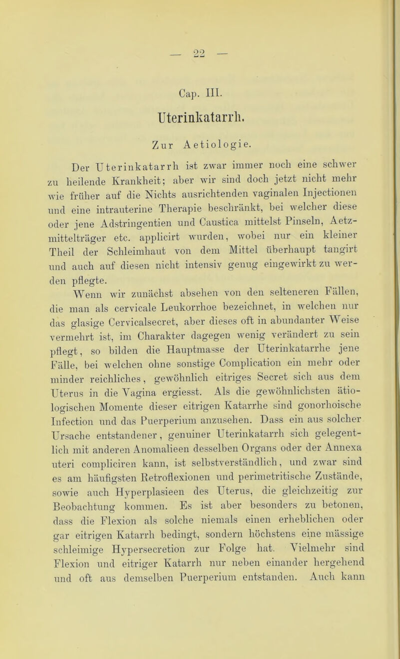 Cap. III. Uterinkatarrli. Zur Aetiologie. Der Uterinkatarrh ist zwar immer noch eine schwer zu heilende Krankheit; aber wir sind doch jetzt nicht mein wie früher auf die Nichts ausrichtenden vaginalen Injectionen und eine intrauterine Therapie beschränkt, bei welcher diese oder jene Adstringentien und Caustica mittelst Pinseln, Aetz- mittelträger etc. applicirt wurden, wobei nur ein kleinei Theil der Schleimhaut von dem Mittel überhaupt tangirt und auch auf diesen nicht intensiv genug eingewirkt zu wer- den pflegte. Wenn wir zunächst absehen von den selteneren Fällen, die man als cervicale Leukorrhoe bezeichnet, in welchen nur das glasige Cervicalsecret, aber dieses oft in abundanter Weise vermehrt ist, im Charakter dagegen wenig verändert zu sein pflegt, so bilden die Hauptmasse der Uterinkatarrhe jene Fälle, bei welchen ohne sonstige Complication ein mehr oder minder reichliches, gewöhnlich eitriges Secret sich aus dem Uterus in die Vagina ergiesst. Als die gewöhnlichsten ätio- logischen Momente dieser eitrigen Katarrhe sind gonorhoische Infection und das Puerperium anzusehen. Dass ein aus solcher Ursache entstandener, genuiner Uterinkatarrh sich gelegent- lich mit anderen Anomalieen desselben Organs oder der Annexa uteri compliciren kann, ist selbstverständlich, und zwar sind es am häufigsten Retroflexionen und perimetritisclie Zustände, sowie auch Hyperplasieen des Uterus, die gleichzeitig zur Beobachtung kommen. Es ist aber besonders zu betonen, dass die Flexion als solche niemals einen erheblichen oder gar eitrigen Katarrh bedingt, sondern höchstens eine massige schleimige Hypersecretion zur Folge hat. Vielmehr sind Flexion und eitriger Katarrh nur neben einander hergehend und oft aus demselben Puerperium entstanden. Auch kann