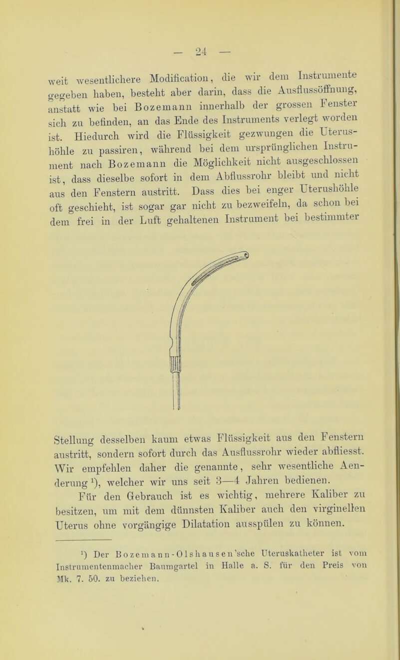 weit wesentlichere Modification, die wir dem Instrumente gegeben haben, besteht aber darin, dass die Ausflussöffnung, anstatt wie bei Bozemann innerhalb der grossen lenstei sich zu befinden, an das Ende des Instruments verlegt worden ist. Hiedurch wird die Flüssigkeit gezwungen die Uterus- höhle zu passiren, während bei dem ursprünglichen Instru- ment nach Bozemann die Möglichkeit nicht ausgeschlossen ist, dass dieselbe sofort in dem Abflussrohr bleibt und nicht aus den Fenstern austritt. Dass dies bei enger Uterushöhle oft geschieht, ist sogar gar nicht zu bezweifeln, da schon bei dem frei in der Luft gehaltenen Instrument bei bestimmter Stellung desselben kaum etwas I liissigkeit aus den I enstern austritt, sondern sofort durch das Ausflussrohr wieder abfliesst. Wir empfehlen daher die genannte, sehr wesentliche Aen- derung *), welcher wir uns seit 3—4 Jahren bedienen. Für den Gebrauch ist es wichtig, mehrere Kaliber zu besitzen, um mit dem dünnsten Kaliber auch den virginellen Uterus ohne vorgängige Dilatation ausspülen zu können. ') Der Bozemann- Ols hausen’sche Uteruskatheter ist vom Instrumentenmacher Baumgartel in Halle a. S. für den Preis von Mk. 7. 50. zu beziehen.