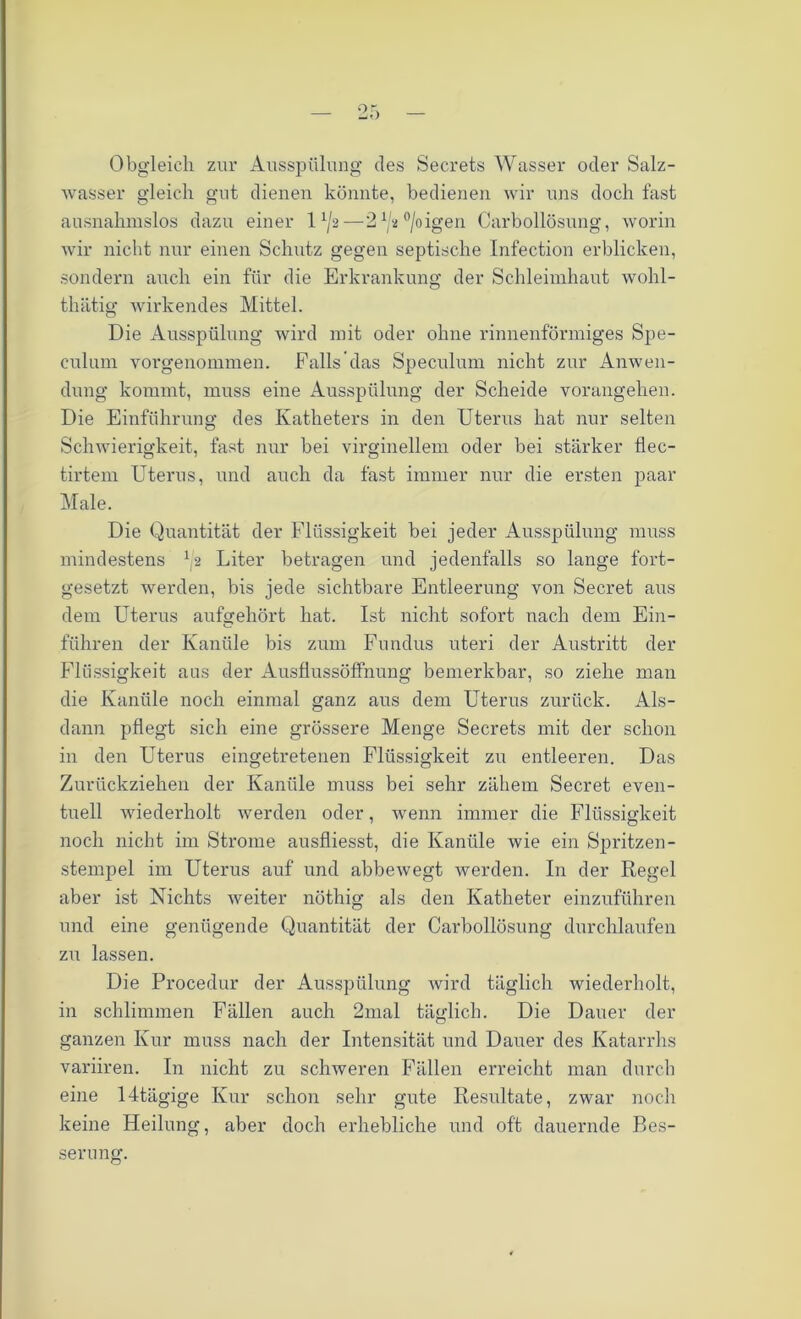 Obgleich zur Ausspülung des Secrets Wasser oder Salz- wasser gleich gut dienen könnte, bedienen wir uns doch fast ausnahmslos dazu einer lA/a—21/a°/oigen Carbollösung, worin wir nicht nur einen Schutz gegen septische Infection erblicken, sondern auch ein für die Erkrankung der Schleimhaut wohl- thätig wirkendes Mittel. Die Ausspülung wird mit oder ohne rinnenförmiges Spe- culum Yorgenommen. Falls das Speculum nicht zur Anwen- dung kommt, muss eine Ausspülung der Scheide vorangehen. Die Einführung des Katheters in den Uteims hat nur selten Schwierigkeit, fast nur bei virginellem oder bei stärker flec- tirtem Uterus, und auch da fast immer nur die ersten paar Male. Die Quantität der Flüssigkeit bei jeder Ausspülung muss mindestens U Liter betragen und jedenfalls so lange fort- gesetzt werden, bis jede sichtbare Entleerung von Secret aus dem Uterus aufgehört hat. Ist nicht sofort nach dem Ein- führen der Kanüle bis zum Fundus uteri der Austritt der Flüssigkeit aus der Ausflussöffnung bemerkbar, so ziehe man die Kanüle noch einmal ganz aus dem Uterus zurück. Als- dann pflegt sich eine grössere Menge Secrets mit der schon in den Uterus eingetretenen Flüssigkeit zu entleeren. Das Zurückziehen der Kanüle muss bei sehr zähem Secret even- tuell wiederholt werden oder, wenn immer die Flüssigkeit noch nicht im Strome ausfliesst, die Kanüle wie ein Spritzen- stempel im Uterus auf und abbewegt werden. In der Regel aber ist Nichts weiter nöthig als den Katheter einzuführen und eine genügende Quantität der Carbollösung durchlaufen zu lassen. Die Procedur der Ausspülung wird täglich wiederholt, in schlimmen Fällen auch 2mal täglich. Die Dauer der ganzen Kur muss nach der Intensität und Dauer des Katarrhs variiren. In nicht zu schweren Fällen erreicht man durch eine 14tägige Kur schon sehr gute Resultate, zwar noch keine Heilung, aber doch erhebliche und oft dauernde Bes-