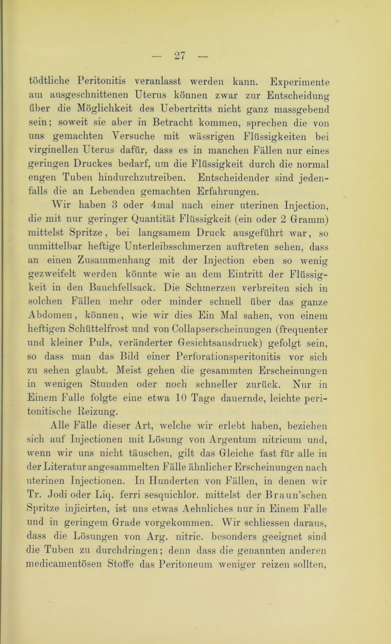 tödtliche Peritonitis veranlasst werden kann. Experimente am ausgeschnittenen Uterus können zwar zur Entscheidung: über die Möglichkeit des Uebertritts nicht ganz massgebend sein; soweit sie aber in Betracht kommen, sprechen die von uns gemachten Versuche mit wässrigen Flüssigkeiten bei virginellen Uterus dafür, dass es in manchen Fällen nur eines geringen Druckes bedarf, um die Flüssigkeit durch die normal engen Tuben hindurchzutreiben. Entscheidender sind jeden- falls die an Lebenden gemachten Erfahrungen. Wir haben 3 oder 4mal nach einer uterinen Injection, die mit nur geringer Quantität Flüssigkeit (ein oder 2 Gramm) mittelst Spritze, bei langsamem Druck ausgeführt war, so unmittelbar heftige Unterleibsschmerzen auftreten sehen, dass an einen Zusammenhang mit der Injection eben so wenig gezweifelt werden könnte wie an dem Eintritt der Flüssig- keit in den Bauchfellsack. Die Schmerzen verbreiten sich in solchen Fällen mehr oder minder schnell über das ganze Abdomen, können, wie wir dies Ein Mal sahen, von einem heftigen Schüttelfrost und von Collapserscheinungen (frequenter und kleiner Puls, veränderter Gesichtsausdruck) gefolgt sein, so dass man das Bild einer Perforationsperitonitis vor sich zu sehen glaubt. Meist gehen die gesammten Erscheinungen in wenigen Stunden oder noch schneller zurück. Nur in Einem Falle folgte eine etwa 10 Tage dauernde, leichte peri- tonitische Beizung. Alle Fälle dieser Art, welche wir erlebt haben, beziehen sich auf Injectionen mit Lösung von Argentum nitricum und, wenn wir uns nicht täuschen, gilt das Gleiche fast für alle in der Literatur angesammelten Fälle ähnlicher Erscheinungen nach uterinen Injectionen. In Hunderten von Fällen, in denen wir Tr. Jodi oder Liq. ferri sesquichlor. mittelst der Braun’schen Spritze injicirten, ist uns etwas Aelmliches nur in Einem Falle und in geringem Grade vorgekommen. Wir schliessen daraus, dass die Lösungen von Arg. nitric. besonders geeignet sind die Tuben zu durchdringen; denn dass die genannten anderen medicamentösen Stoffe das Peritoneum weniger reizen sollten,