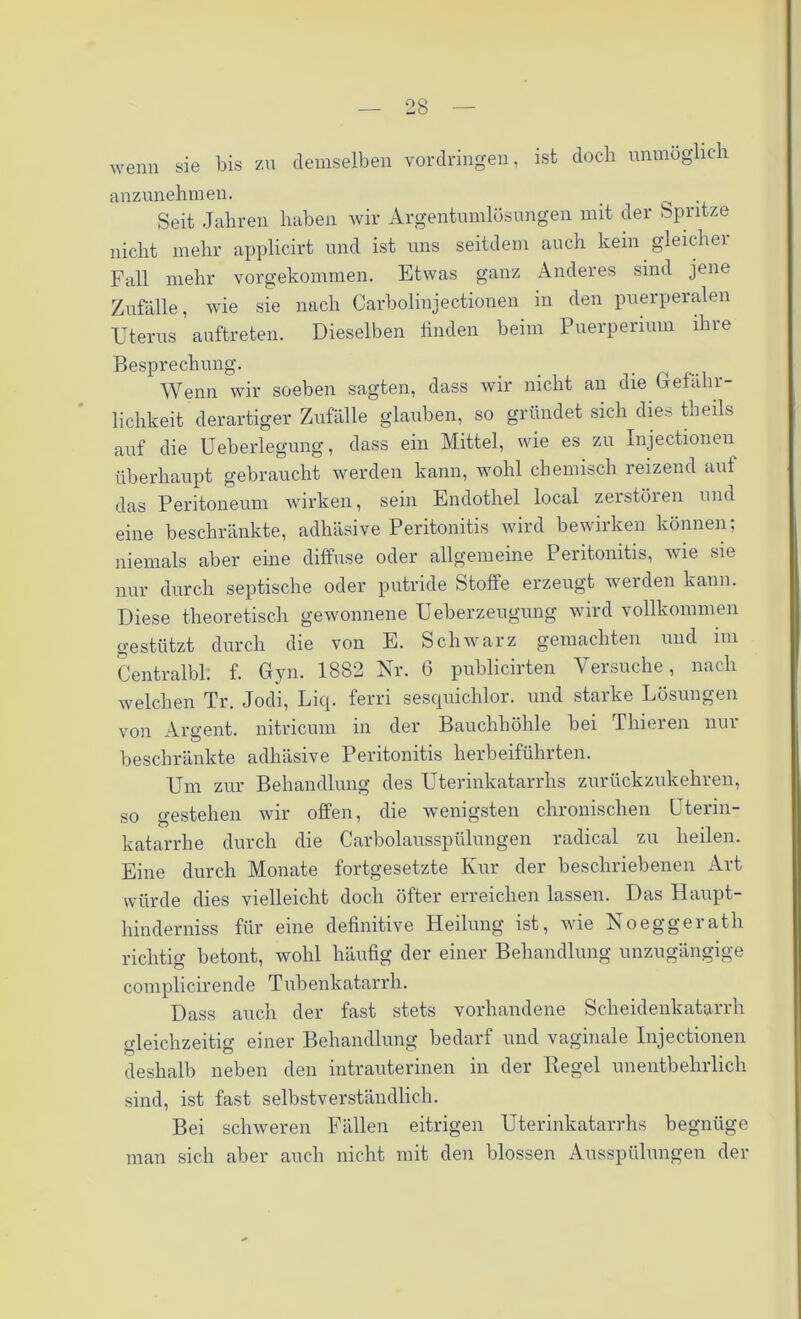 wenn sie bis zu demselben Vordringen, ist doch unmöglich anzunehmen. . Seit Jahren haben wir Argentumlösungen mit der Spritze nicht mehr applicirt und ist uns seitdem auch kein gleicher Fall mehr vorgekommen. Etwas ganz Anderes sind jene Zufälle, wie sie nach Carbolinjectionen in den puerperalen Uterus auftreten. Dieselben finden beim Puerperium ihre Besprechung. Wenn wir soeben sagten, dass wir nicht an die (Gefähr- lichkeit derartiger Zufälle glauben, so gründet sich dies theils auf die Ueberlegung, dass ein Mittel, wie es zu Injectionen überhaupt gebraucht werden kann, wohl chemisch reizend auf das Peritoneum wirken, sein Endothel local zerstören und eine beschränkte, adhäsive Peritonitis wird bewirken können; niemals aber eine diffuse oder allgemeine Peritonitis, wie sie nur durch septische oder putride Stoffe erzeugt werden kann. Diese theoretisch gewonnene Ueberzeugung wird vollkommen gestützt durch die von E. Schwarz gemachten und im Centralbl. f. Gyn. 1882 Nr. 6 publicirten Versuche, nach welchen Tr. Jodi, Liq. ferri sesquichlor. und starke Lösungen von Argent. nitricum in der Bauchhöhle bei Thieren nur beschränkte adhäsive Peritonitis herbeiführten. Um zur Behandlung des Uterinkatarrhs zurückzukehren, so o-estehen wir offen, die wenigsten chronischen Uterin- katarrhe durch die Carbolausspülungen radical zu heilen. Eine durch Monate fortgesetzte Kur der beschriebenen Art würde dies vielleicht doch öfter erreichen lassen. Das Haupt- hinderniss für eine definitive Heilung ist, wie Noeggeratli richtig betont, wohl häufig der einer Behandlung unzugängige complicirend e T ub enkatarrh. Dass auch der fast stets vorhandene Scheidenkatarrh gleichzeitig einer Behandlung bedarf und vaginale Injectionen deshalb neben den intrauterinen in der Regel unentbehrlich sind, ist fast selbstverständlich. Bei schweren Fällen eitrigen Uterinkatarrhs begnüge man sich aber auch nicht mit den blossen Ausspülungen der