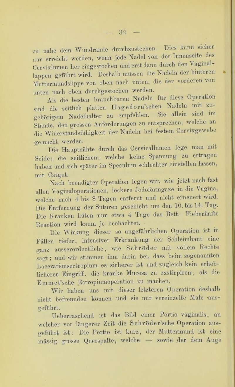 zu nahe dem Wundrande durchzustechen. Dies kann sicher nur erreicht werden, wenn jede Nadel von der Innenseite des Cervixlumen her eingestochen und erst dann durch den A aginal- lappen geführt wird. Deshalb müssen die Nadeln der hinteren * Muttermundslippe von oben nach unten, die der vorderen von unten nach oben durchgestochen werden. Als die besten brauchbaren Nadeln für diese Operation sind die seitlich platten Hagedorn’schen Nadeln mit zu- gehörigem Nadelhalter zu empfehlen. Sie allein sind im Stande, den grossen Anforderungen zu entsprechen, welche an die Widerstandsfähigkeit der Nadeln bei festem Cervixgewebe gemacht werden. Die Hauptnähte durch das Cervicallumen lege man mit Seide; die seitlichen, welche keine Spannung zu ertragen haben und sich später im Speculum schlechter einstellen lassen, mit Catgut. Nach beendigter Operation legen wir, wie jetzt nach last allen Vaginaloperationen, lockere Jodoformgaze in die A agina, welche nach 4 bis 8 Tagen entfernt und nicht erneuert wird. Die Entfernung der Suturen geschieht um den 10. bis 14. Tag. Die Kranken hüten nur etwa 4 Tage das Bett. Fieberhafte Reaction wird kaum je beobachtet. Die AVirkung dieser so ungefährlichen Operation ist in Fällen tiefer, intensiver Erkrankung der Schleimhaut eine ganz ausserordentliche, wie Schröder mit vollem Rechte sagt; und wir stimmen ihm darin bei, dass beim sogenannten Lacerationsectropium es sicherer ist und zugleich kein erheb- licherer Eingriff, die kranke Mucosa zu exstirpiren, als die Enimet’sclie Ectropiumoperation zu machen. AVir haben uns mit dieser letzteren Operation deshalb nicht befreunden können und sie nur vereinzelte Male -aus- geführt. Ueberraschend ist das Bild einer Portio vaginalis, an welcher vor längerer Zeit die Schröder’sche Operation aus- o-efiihrt ist: Die Portio ist kurz, der Muttermund ist eine massig grosse Querspalte, welche — sowie der dem Auge