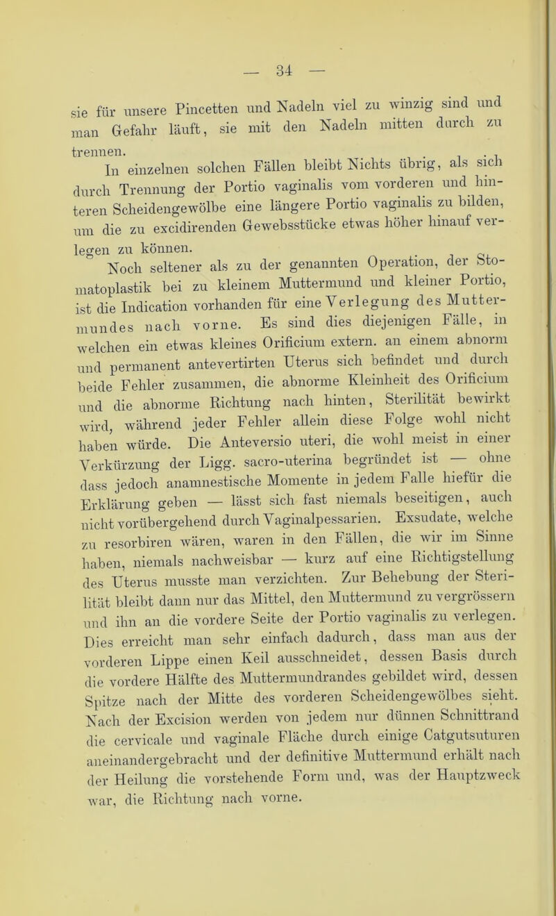 sie für unsere Pincetten und Nadeln viel zu winzig sind und man Gefahr läuft, sie mit den Nadeln mitten durch zu trennen. . . . In einzelnen solchen Fällen bleibt Nichts übrig, als sich durch Trennung der Portio vaginalis vom vorderen und hin- teren Scheidengewölbe eine längere Portio vaginalis zu bilden, um die zu excidirenden Gewebsstücke etwas höher hinauf ver- legen zu können. Noch seltener als zu der genannten Operation, der bto- matoplastik bei zu kleinem Muttermund und kleiner Portio, ist die Indication vorhanden für eine Verlegung des Mutter- mundes nach vorne. Es sind dies diejenigen Fälle, in welchen ein etwas kleines Orificium extern, an einem abnorm und permanent antevertirten Uterus sich befindet und durch beide Fehler zusammen, die abnorme Kleinheit des Orificium und die abnorme Richtung nach hinten, Sterilität bewirkt wird, während jeder Fehler allein diese Folge wohl nicht haben würde. Die Anteversio uteri, die wohl meist in einer Verkürzung der Ligg. sacro-uterina begründet ist ohne dass jedoch anamnestische Momente in jedem Falle hiefür die Erklärung geben — lässt sich fast niemals beseitigen, auch nicht vorübergehend durch Vaginalpessarien. Exsudate, welche zai resorbiren wären, waren in den Fällen, die wir im Sinne haben, niemals nachweisbar kurz auf eine Richtigstellung des Uterus musste man verzichten. Zur Behebung der Steri- lität bleibt dann nur das Mittel, den Muttermund zu vergrössern und ihn an die vordere Seite der Portio vaginalis zu verlegen. Dies erreicht man sehr einfach dadurch, dass man aus der vorderen Lippe einen Keil ausschneidet, dessen Basis durch die vordere Hälfte des Muttermundrandes gebildet wird, dessen Spitze nach der Mitte des vorderen Scheidengewölbes sieht. Nach der Excision werden von jedem nur dünnen Schnittrand die cervicale und vaginale Fläche durch einige Catgutsuturen aneinandergebracht und der definitive Muttermund erhält nach der Heilung die vorstehende Form und, was der Hauptzweck war, die Richtung nach vorne.