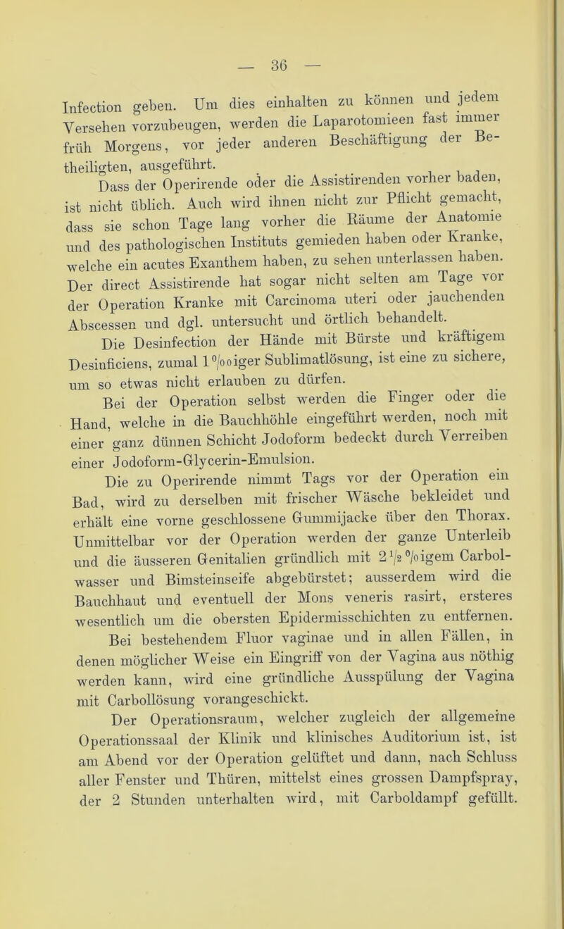 30 Infection geben. Um dies einhalten zu können und jedem Versehen vorzubeugen, werden die Laparotomieen fast immer früh Morgens, vor jeder anderen Beschäftigung der Be- theiligten, ausgeführt. _ . . , , Dass der Operirende oder die Assistirenden vorher baden, ist nicht üblich. Auch wird ihnen nicht zur Pflicht gemacht, dass sie schon Tage lang vorher die Räume der Anatomie und des pathologischen Instituts gemieden haben oder Kranke, welche ein acutes Exanthem haben, zu sehen unterlassen haben. Der direct Assistirende hat sogar nicht selten am Tage vor der Operation Kranke mit Carcinoma uteri oder jauchenden Abscessen und dgl. untersucht und örtlich behandelt. Die Desinfection der Hände mit Bürste und kräftigem Desinficiens, zumal l°/ooiger Sublimatlösung, ist eine zu sichere, um so etwas nicht erlauben zu dürfen. Bei der Operation selbst werden die Finger oder die Hand, welche in die Bauchhöhle eingeführt werden, noch mit einer’ganz dünnen Schicht Jodoform bedeckt durch Verreiben einer Jodoform-Glycerin-Emulsion. Die zu Operirende nimmt Tags vor der Operation ein Bad, wird zu derselben mit frischer Wäsche bekleidet und erhält eine vorne geschlossene Gummijacke über den Thorax. Unmittelbar vor der Operation werden der ganze Unterleib und die äusseren Genitalien gründlich mit 21/2°/oigem Carbol- wasser und Bimsteinseife abgebürstet; ausserdem wird die Bauchhaut und eventuell der Mons veneris rasirt, ersteres wesentlich um die obersten Epidermisschicliten zu entfernen. Bei bestehendem Fluor vaginae und in allen Fällen, in denen möglicher Weise ein Eingriff von der Vagina aus nöthig werden kann, wird eine gründliche Ausspülung der Vagina mit Carbollösung vorangeschickt. Der Operationsraum, welcher zugleich der allgemeine Operationssaal der Klinik und klinisches Auditorium ist, ist am Abend vor der Operation gelüftet und dann, nach Schluss aller Fenster und Thüren, mittelst eines grossen Dampfspray, der 2 Stunden unterhalten wird, mit Carboldampf gefüllt.