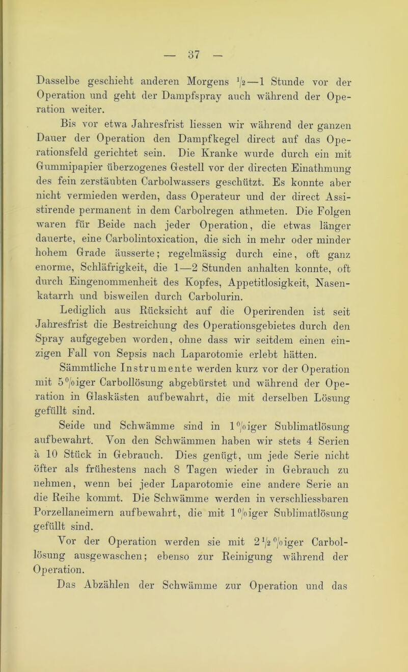 Dasselbe geschieht anderen Morgens V2—1 Stunde vor der Operation und geht der Dampfspray auch während der Ope- ration weiter. Bis vor etwa Jahresfrist Hessen wir während der ganzen Dauer der Operation den Dampfkegel direct auf das Ope- rationsfeld gerichtet sein. Die Kranke wurde durch ein mit Gummipapier überzogenes Gestell vor der directen Einathmung des fein zerstäubten Carboiwassers geschützt. Es konnte aber nicht vermieden werden, dass Operateur und der direct Assi- stirende permanent in dem Carbolregen athmeten. Die Folgen waren für Beide nach jeder Operation, die etwas länger dauerte, eine Carbolintoxication, die sich in mehr oder minder hohem Grade äusserte; regelmässig durch eine, oft ganz enorme, Schläfrigkeit, die 1—2 Stunden anhalten konnte, oft durch Eingenommenheit des Kopfes, Appetitlosigkeit, Nasen- katarrh und bisweilen durch Carbolurin. Lediglich aus Rücksicht auf die Operirenden ist seit Jahresfrist die Bestreichung des Operationsgebietes durch den Spray aufgegeben worden, ohne dass wir seitdem einen ein- zigen Fall von Sepsis nach Laparotomie erlebt hätten. Sämmtliche Instrumente werden kurz vor der Operation mit 5°/oiger Carbollösung abgebürstet und während der Ope- ration in Glaskästen auf bewahrt, die mit derselben Lösung gefüllt sind. Seide und Schwämme sind in 1 °/o iger Sublimatlösung auf bewahrt. Von den Schwämmen haben wir stets 4 Serien ä 10 Stück in Gebrauch. Dies genügt, um jede Serie nicht öfter als frühestens nach 8 Tagen wieder in Gebrauch zu nehmen, wenn bei jeder Laparotomie eine andere Serie an die Reihe kommt. Die Schwämme werden in verschliessbaren Porzellaneimern aufbewahrt, die mit l°/oiger Sublimatlösung gefüllt sind. Vor der Operation werden sie mit 21/2°/oiger Carbol- lösung ausgewaschen; ebenso zur Reinigung während der Operation. Das Abzählen der Schwämme zur Operation und das