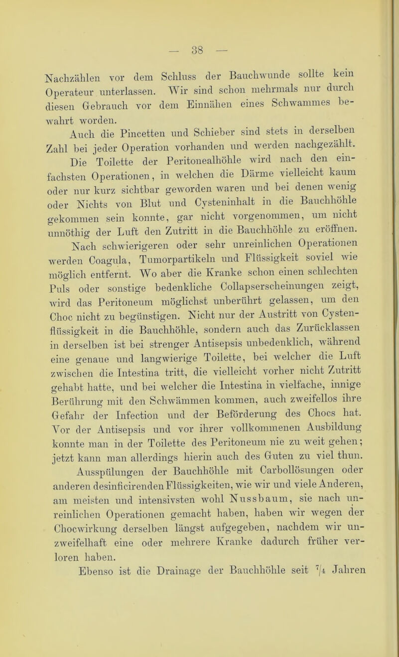 Nachzählen vor dem Schluss der Bauchwunde sollte kein Operateur unterlassen. Wir sind schon mehrmals nur durch diesen Gebrauch vor dem Einnähen eines Schwammes be- wahrt worden. Auch die Pincetten und Schieber sind stets in derselben Zahl bei jeder Operation vorhanden und werden nachgezählt. Die Toilette der Peritonealhöhle wird nach den ein- fachsten Operationen, in welchen die Därme vielleicht kaum oder nur kurz sichtbar geworden waren und bei denen wenig oder Nichts von Blut und Cysteninhalt in die Bauchhöhle gekommen sein konnte, gar nicht vorgenommen, um nicht unnötlng der Luft den Zutritt in die Bauchhöhle zu ei öffnen. Nach schwierigeren oder sehr unreinlichen Operationen werden Coagula, Tumorpartikeln und Flüssigkeit soviel wie möglich entfernt. AVo aber die Kranke schon einen schlechten Puls oder sonstige bedenkliche Collapserscheinungen zeigt, wird das Peritoneum möglichst unberührt gelassen, um den Choc nicht zu begünstigen. Nicht nur der Austritt von Cysten- fliissigkeit in die Bauchhöhle, sondern auch das Zurücklassen in derselben ist bei strenger Antisepsis unbedenklich, während eine genaue und langwierige Toilette, bei welcher die Luft zwischen die Intestina tritt, die vielleicht vorher nicht Zutritt gehabt hatte, und bei welcher die Intestina in vielfache, innige Berührung mit den Schwämmen kommen, auch zweifellos ihre Gefahr der Infection und der Beförderung des Chocs hat. Vor der Antisepsis und vor ihrer vollkommenen Ausbildung konnte man in der Toilette des Peritoneum nie zu weit gehen; jetzt kann man allerdings hierin auch des Guten zu viel thun. Ausspülungen der Bauchhöhle mit Carbollösungen oder anderen desinficirenden Flüssigkeiten, wie wir und viele Anderen, am meisten und intensivsten wohl Nussbaum, sie nach un- reinlichen Operationen gemacht haben, haben wir wegen der Chocwirkung derselben längst aufgegeben, nachdem wir un- zweifelhaft eine oder mehrere Kranke dadurch früher ver- loren haben. Ebenso ist die Drainage der Bauchhöhle seit 7/4 Jahren