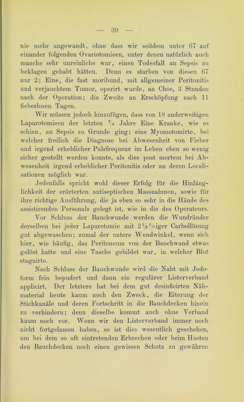 nie mehr angewandt, ohne dass wir seitdem unter 67 auf einander folgenden Ovariotomieen, unter denen natürlich auch manche sehr unreinliche war, einen Todesfall an Sepsis zu beklagen gehabt hätten. Denn es starben von diesen 67 nur 2; Eine, die fast moribund, mit allgemeiner Peritonitis und verjauchtem Tumor, operirt wurde, an Choc, 3 Stunden nach der Operation; die Zweite an Erschöpfung nach 11 fieberlosen Tagen. Wir müssen jedoch hinzufügen, dass von 18 anderweitigen Laparotomieen der letzten 7/4 Jahre Eine Kranke, wie es schien, an Sepsis zu Grunde ging; eine Myomotomirte, hei welcher freilich die Diagnose hei Abwesenheit von Fieber und irgend erheblicher Pulsfrequenz im Leben eben so wenig sicher gestellt werden konnte, als dies post mortem hei Ab- wesenheit irgend erheblicher Peritonitis oder an deren Locali- sationen möglich war. Jedenfalls spricht wohl dieser Erfolg für die Hinläng- lichkeit der erörterten antiseptischen Massnahmen, sowie für ihre richtige Ausführung, die ja eben so sehr in die Hände des assistirenden Personals gelegt ist, wie in die des Operateurs. Vor Schluss der Bauchwunde werden die Wundränder derselben bei jeder Laparotomie mit 21/2°/oiger Carhollösung gut abgewaschen; zumal der untere Wundwinkel, wenn sich hier, wie häufig, das Peritoneum von der Bauchwand etwas gelöst hatte und eine Tasche gebildet war, in welcher Blut stagnirte. Nach Schluss der Bauchwunde wird die Naht mit Jodo- form fein bepudert und dann ein regulärer Listerverband applicirt. Der letztere hat bei dem gut desinficirten Näh- material heute kaum noch den Zweck, die Eiterung der Stichkanäle und deren Fortschritt in die Bauchdecken hinein zu verhindern; denn dieselbe kommt auch ohne Verband kaum noch vor. Wenn wir den Listerverband immer noch nicht fortgelassen haben, so ist dies wesentlich geschehen, um bei dem so oft eintretenden Erbrechen oder beim Husten den Bauchdecken noch einen gewissen Schutz zu gewähren