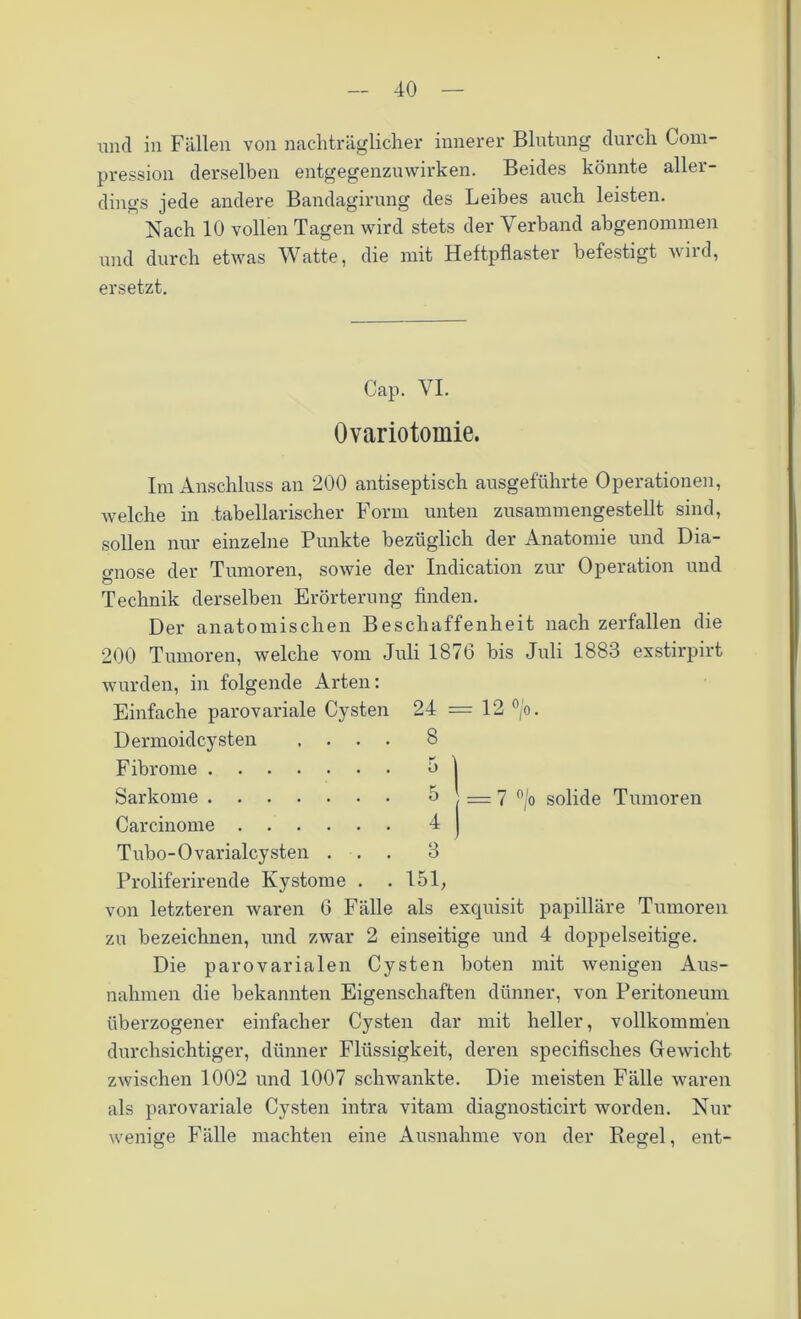 und in Fällen von nachträglicher innerer Blutung durch Com- pression derselben entgegenzuwirken. Beides könnte aller- dings jede andere Bandagirung des Leibes auch leisten. Nach 10 vollen Tagen wird stets der Verband abgenommen und durch etwas Watte, die mit Heftpflaster befestigt wird, ersetzt. Cap. VI. Ovariotomie. Im Anschluss an 200 antiseptisch ausgeführte Operationen, welche in tabellarischer Form unten zusammengestellt sind, sollen nur einzelne Punkte bezüglich der Anatomie und Dia- gnose der Tumoren, sowie der Indication zur Operation und Technik derselben Erörterung finden. Der anatomischen Beschaffenheit nach zerfallen die 200 Tumoren, welche vom Juli 1876 bis Juli 1883 exstirpirt wurden, in folgende Arten: Einfache parovariale Cysten 24 = 12 °/o. Dermoidcysten .... 8 Fibrome 0 ) Sarkome 5 J = 7 °/o solide Tumoren Carcinome 4 | Tubo-Ovarialcysten ... 3 Proliferirende Kystome . . 151, von letzteren waren 6 Fälle als exquisit papilläre Tumoren zu bezeichnen, und zwar 2 einseitige und 4 doppelseitige. Die parovarialen Cysten boten mit wenigen Aus- nahmen die bekannten Eigenschaften dünner, von Peritoneum überzogener einfacher Cysten dar mit heller, vollkommen durchsichtiger, dünner Flüssigkeit, deren specifisches Gewicht zwischen 1002 und 1007 schwankte. Die meisten Fälle waren als parovariale Cysten intra vitam diagnosticirt worden. Nur wenige Fälle machten eine Ausnahme von der Regel, ent-