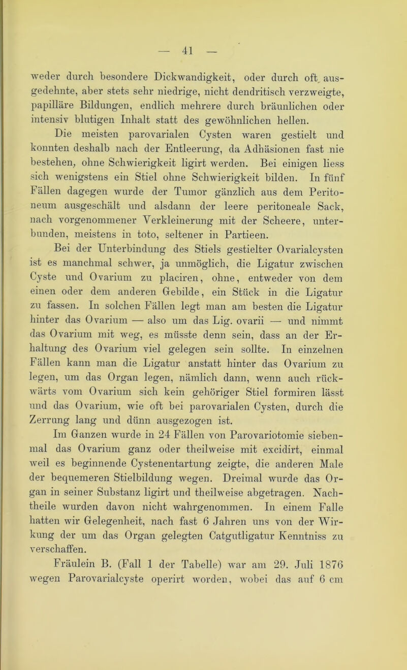 weder durch besondere Dickwandigkeit, oder durch oft aus- gedehnte, aber stets sehr niedrige, nicht dendritisch verzweigte, papilläre Bildungen, endlich mehrere durch bräunlichen oder intensiv blutigen Inhalt statt des gewöhnlichen hellen. Die meisten parovarialen Cysten waren gestielt und konnten deshalb nach der Entleerung, da Adhäsionen fast nie bestehen, ohne Schwierigkeit ligirt werden. Bei einigen liess sich wenigstens ein Stiel ohne Schwierigkeit bilden. In fünf Fällen dagegen wurde der Tumor gänzlich aus dem Perito- neum ausgeschält und alsdann der leere peritoneale Sack, nach vorgenommener Verkleinerung mit der Scheere, unter- bunden, meistens in toto, seltener in Partieen. Bei der Unterbindung des Stiels gestielter Ovarialcysten ist es manchmal schwer, ja unmöglich, die Ligatur zwischen Cyste und Ovarium zu placiren, ohne, entweder von dem einen oder dem anderen Gebilde, ein Stück in die Ligatur zu fassen. In solchen Fällen legt man am besten die Ligatur hinter das Ovarium — also um das Lig. ovarii — und nimmt das Ovarium mit weg, es müsste denn sein, dass an der Er- haltung des Ovarium viel gelegen sein sollte. In einzelnen Fällen kann man die Ligatur anstatt hinter das Ovarium zu legen, um das Organ legen, nämlich dann, wenn auch rück- wärts vom Ovarium sich kein gehöriger Stiel fonniren lässt und das Ovarium, wie oft bei parovarialen Cysten, durch die Zerrung lang und dünn ausgezogen ist. Im Ganzen wurde in 24 Fällen von Parovariotomie sieben- mal das Ovarium ganz oder theilweise mit excidirt, einmal weil es beginnende Cystenentartung zeigte, die anderen Male der bequemeren Stielbildung wegen. Dreimal wurde das Or- gan in seiner Substanz ligirt und theilweise abgetragen. Nach- theile wurden davon nicht wahrgenommen. In einem Falle hatten wir Gelegenheit, nach fast 6 Jahren uns von der Wir- kung der um das Organ gelegten Catgutligatur Kenntniss zu verschaffen. Fräulein B. (Fall 1 der Tabelle) war am 29. Juli 1876 wegen Parovarialcyste operirt worden, wobei das auf 6 cm