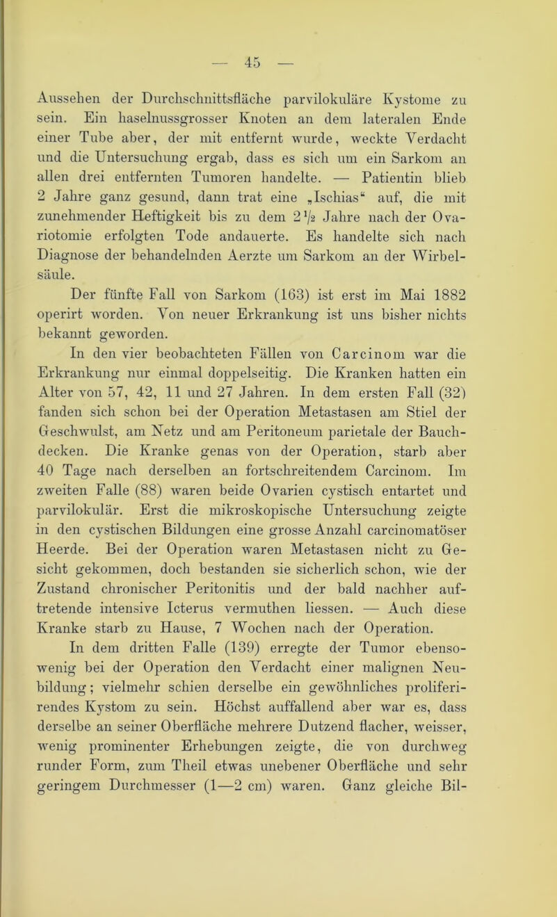 Aussehen der Durchschnittsfläche parvilokuläre Kystome zu sein. Ein haselnussgrosser Knoten an dem lateralen Ende einer Tube aber, der mit entfernt wurde, weckte Verdacht und die Untersuchung ergab, dass es sich um ein Sarkom an allen drei entfernten Tumoren handelte. — Patientin blieb 2 Jahre ganz gesund, dann trat eine „Ischias“ auf, die mit zunehmender Heftigkeit bis zu dem 2 72 Jahre nach der Ova- riotomie erfolgten Tode andauerte. Es handelte sich nach Diagnose der behandelnden Aerzte um Sarkom an der Wirbel- säule. Der fünfte Fall von Sarkom (163) ist erst im Mai 1882 operirt worden. Von neuer Erkrankung ist uns bisher nichts bekannt geworden. In den vier beobachteten Fällen von Carcinom war die Erkrankung nur einmal doppelseitig. Die Kranken hatten ein Alter von 57, 42, 11 und 27 Jahren. In dem ersten Fall (32) fanden sich schon bei der Operation Metastasen am Stiel der Geschwulst, am Netz und am Peritoneum parietale der Bauch- decken. Die Kranke genas von der Operation, starb aber 40 Tage nach derselben an fortschreitendem Carcinom. Im zweiten Falle (88) waren beide Ovarien cystisch entartet und parvilokulär. Erst die mikroskopische Untersuchung zeigte in den cystischen Bildungen eine grosse Anzahl carcinomatöser Heerde. Bei der Operation waren Metastasen nicht zu Ge- sicht gekommen, doch bestanden sie sicherlich schon, wie der Zustand chronischer Peritonitis und der bald nachher auf- tretende intensive Icterus vermuthen Hessen. — Auch diese Kranke starb zu Hause, 7 Wochen nach der Operation. In dem dritten Falle (139) erregte der Tumor ebenso- wenig bei der Operation den Verdacht einer malignen Neu- bildung ; vielmehr schien derselbe ein gewöhnliches proliferi- rendes Kystom zu sein. Höchst auffallend aber war es, dass derselbe an seiner Oberfläche mehrere Dutzend flacher, weisser, wenig prominenter Erhebungen zeigte, die von durchweg runder Form, zum Theil etwas unebener Oberfläche und sehr geringem Durchmesser (1—2 cm) waren. Ganz gleiche Bil-