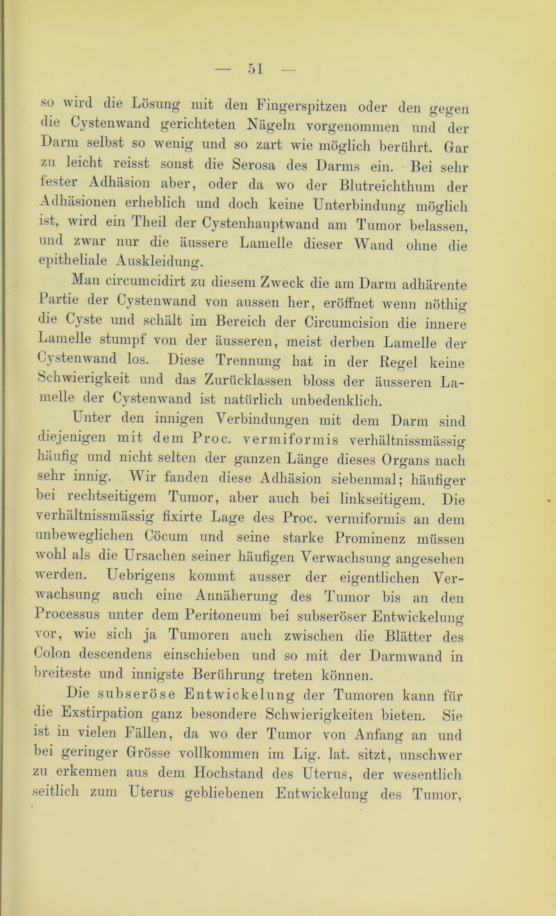 •so wird die Lösung mit den Fingerspitzen oder den gegen die Cystenwand gerichteten Nägeln vorgenommen und der Darm selbst so wenig und so zart wie möglich berührt. Gar zu leicht reisst sonst die Serosa des Darms ein. Bei sehr fester Adhäsion aber, oder da wo der Blutreichthum der Adhäsionen erheblich und doch keine Unterbindung möglich ist, wird ein Theil der Cystenhauptwand am Tumor belassen, und zwar nur die äussere Lamelle dieser Wand ohne die epitheliale Auskleidung. Man circumcidirt zu diesem Zweck die am Darm adhärente Paitie der Cystenwand von aussen her, eröffnet wenn nöthig die Cyste und schält im Bereich der Circumcision die innere Lamelle stumpf von der äusseren, meist derben Lamelle der Cystenwand los. Diese Trennung hat in der Regel keine Schwierigkeit und das Zurücklassen bloss der äusseren La- melle der Cystenwand ist natürlich unbedenklich. Unter den innigen Verbindungen mit dem Dann sind diejenigen mit dem Proc. vermiformis verhältnissmässig häufig und nicht selten der ganzen Länge dieses Organs nach sehr innig. Wir fanden diese Adhäsion siebenmal; häufiger bei rechtseitigem Tumor, aber auch bei linkseitigem. Die verhältnissmässig fixirte Lage des Proc. vermiformis an dem unbeweglichen Cöcum und seine starke Prominenz müssen wohl als die Ursachen seiner häufigen Verwachsung angesehen werden. Uebrigens kommt ausser der eigentlichen Ver- wachsung auch eine Annäherung des Tumor bis an den Processus unter dem Peritoneum bei subseröser Entwickelung vor, wie sich ja Tumoren auch zwischen die Blätter des Colon descendens einschieben und so mit der Darmwand in breiteste und innigste Berührung treten können. Die subseröse Entwickelung der Tumoren kann für die Exstirpation ganz besondere Schwierigkeiten bieten. Sie ist in vielen Fällen, da wo der Tumor von Anfang an und bei geringer Grösse vollkommen im Lig. lat. sitzt, unschwer zu erkennen aus dem Hochstand des Uterus, der wesentlich seitlich zum Uterus gebliebenen Entwickelung des Tumor,