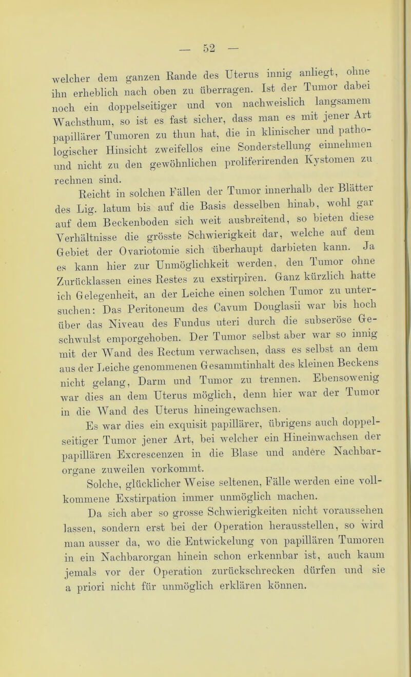 welcher dem ganzen Rande des Uterus innig anliegt, ohne ihn erheblich nach oben zu überragen. Ist der Tumor dabei noch ein doppelseitiger und von nachweislich langsamem Wachsthum, so ist es fast sicher, dass man es mit jener . 1 papillärer Tumoren zu thun hat, die in klinischer und patho- logischer Hinsicht zweifellos eine Sonderstellung- einnehmen und nicht zu den gewöhnlichen proliferirenden Kystomen zu rechnen sind. Reicht in solchen Fällen der Tumor innerhalb der Blatter des Lig. latum bis auf die Basis desselben hinab, wohl gar auf dem Beckenboden sich weit ausbreitend, so bieten diese Verhältnisse die grösste Schwierigkeit dar, welche auf dem Gebiet der Ovariotomie sich überhaupt dar bieten kann. Ja es kann hier zur Unmöglichkeit werden, den Tumor ohne Zurücklassen eines Restes zu exstirpiren. Ganz kürzlich hatte ich Gelegenheit, an der Leiche einen solchen Tumor zu unter- suchen: Das Peritoneum des Cavum Douglasii war bis hoch über das Niveau des Fundus uteri durch die subseröse Ge- schwulst emporgehoben. Der Tumor selbst aber war so innig mit der Wand des Rectum verwachsen, dass es selbst an dem aus der Leiche genommenen Gesammtinhalt des kleinen Beckens nicht gelang, Darm und Tumor zu trennen. Ebensowenig war dies an dem Uterus möglich, denn hier war der Tumor in die Wand des Uterus hineingewachsen. Es war dies ein exquisit papillärer, übrigens auch doppel- seitiger Tumor jener Art, bei welcher ein Hineinwachsen dei papillären Excrescenzen in die Blase und andere Nachbai - Organe zuweilen vorkommt. Solche, glücklicherweise seltenen, Fälle werden eine voll- kommene Exstirpation immer unmöglich machen. Da sich aber so grosse Schwierigkeiten nicht voraussehen lassen, sondern erst bei der Operation heraussteilen, so wird man ausser da, wo die Entwickelung von papillären Tumoren in ein Nachbarorgan hinein schon erkennbar ist, auch kaum jemals vor der Operation zurückschrecken dürfen und sie a priori nicht für unmöglich erklären können.