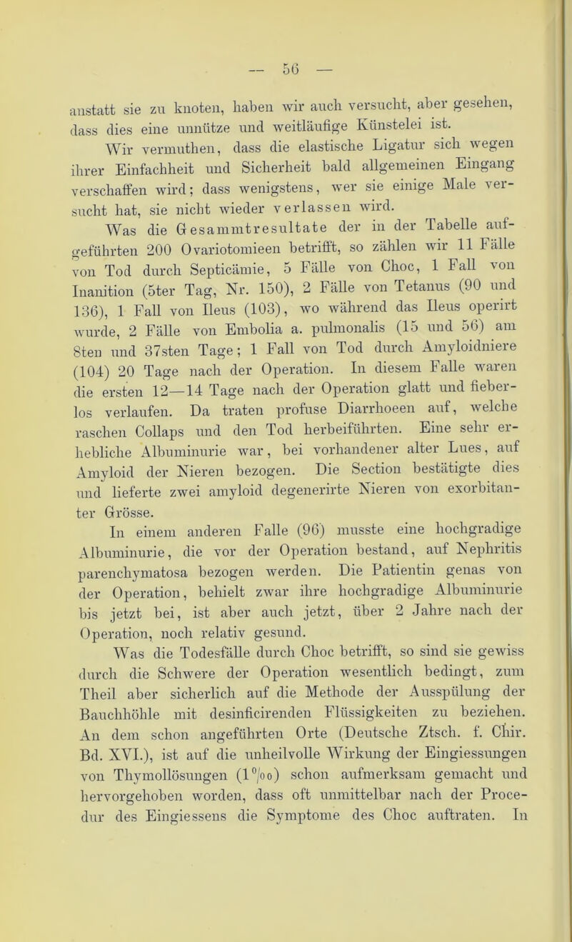 anstatt sie zu knoten, haben wir auch versucht, aber gesehen, dass dies eine unnütze und weitläufige Künstelei ist. Wir vermuthen, dass die elastische Ligatur sich wegen ihrer Einfachheit und Sicherheit bald allgemeinen Eingang verschaffen wird; dass wenigstens, wer sie einige Male ver- sucht hat, sie nicht wieder verlassen wird. Was die Gresammtresultate der in der Tabelle auf- geführten 200 Ovariotomieen betrifft, so zählen wir 11 Fälle von Tod durch Septicämie, 5 Fälle von Choc, 1 Fall von Inanition (5ter Tag, Nr. 150), 2 Fälle von Tetanus (90 und 136), 1 Fall von Ileus (103), wo während das Ileus operirt wurde, 2 Fälle von Embolia a. pulmonalis (15 und 56) am 8ten und 37sten Tage; 1 Fall von Tod durch Amyloidniere (104) 20 Tage nach der Operation. In diesem Falle waren die ersten 12—14 Tage nach der Operation glatt und fiebei- los verlaufen. Da traten profuse Diarrhoeen auf, welche raschen Collaps und den Tod herbeiführten. Eine sehr er- hebliche Albuminurie war, bei vorhandener alter Lues, auf Amyloid der Nieren bezogen. Die Section bestätigte dies und lieferte zwei amyloid degenerirte Nieren von exorbitan- ter Grösse. In einem anderen Falle (96) musste eine hochgradige Albuminurie, die vor der Operation bestand, auf Nephritis parenchymatosa bezogen werden. Die Patientin genas von der Operation, behielt zwar ihre hochgradige Albuminurie bis jetzt bei, ist aber auch jetzt, über 2 Jahre nach der Operation, noch relativ gesund. Was die Todesfälle durch Choc betrifft, so sind sie gewiss durch die Schwere der Operation wesentlich bedingt, zum Theil aber sicherlich auf die Methode der Ausspülung der Bauchhöhle mit desinficirenden Flüssigkeiten zu beziehen. An dem schon angeführten Orte (Deutsche Ztscli. f. Ctiir. Bd. XVI.), ist auf die unheilvolle Wirkung der Eingiessungen von Thymollösungen (l°/oo) schon aufmerksam gemacht und hervorgehoben worden, dass oft unmittelbar nach der Proce- dur des Eingiessens die Symptome des Choc auftraten. In