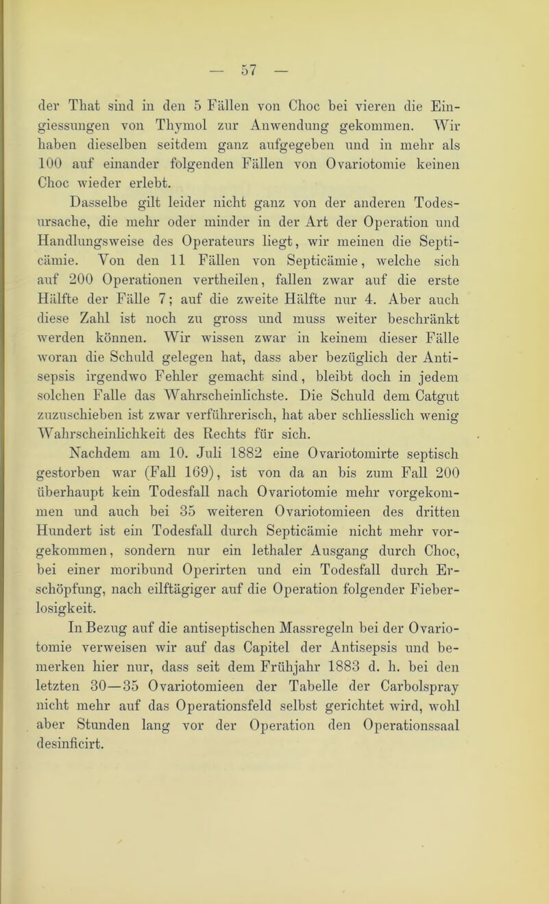 der That sind in den 5 Fällen von Choc bei vieren die Ein- giessungen von Thymol zur Anwendung gekommen. Wir haben dieselben seitdem ganz aufgegeben und in mehr als 100 auf einander folgenden Fällen von Ovariotomie keinen Choc wieder erlebt. Dasselbe gilt leider nicht ganz von der anderen Todes- ursache, die mehr oder minder in der Art der Operation und Handlungsweise des Operateurs liegt, wir meinen die Septi- cämie. Von den 11 Fällen von Septicämie, welche sich auf 200 Operationen vertheilen, fallen zwar auf die erste Hälfte der Fälle 7; auf die zweite Hälfte nur 4. Aber auch diese Zahl ist noch zu gross und muss weiter beschränkt werden können. Wir wissen zwar in keinem dieser Fälle woran die Schuld gelegen hat, dass aber bezüglich der Anti- sepsis irgendwo Fehler gemacht sind, bleibt doch in jedem solchen Falle das Wahrscheinlichste. Die Schuld dem Catgut zuzuschieben ist zwar verführerisch, hat aber schliesslich wenig Wahrscheinlichkeit des Rechts für sich. Nachdem am 10. Juli 1882 eine Ovariotomirte septisch gestorben war (Fall 169), ist von da an bis zum Fall 200 überhaupt kein Todesfall nach Ovariotomie mehr vorgekom- men und auch bei 35 weiteren Ovariotomieen des dritten Hundert ist ein Todesfall durch Septicämie nicht mehr vor- gekommen , sondern nur ein lethaler Ausgang durch Choc, bei einer moribund Operirten und ein Todesfall durch Er- schöpfung, nach eilftägiger auf die Operation folgender Fieber- losigkeit. In Bezug auf die antiseptischen Massregeln bei der Ovario- tomie verweisen wir auf das Capitel der Antisepsis und be- merken hier nur, dass seit dem Frühjahr 1883 d. h. bei den letzten 30—35 Ovariotomieen der Tabelle der Carbolspray nicht mehr auf das Operationsfeld selbst gerichtet wird, wohl aber Stunden lang vor der Operation den Operationssaal desinficirt.