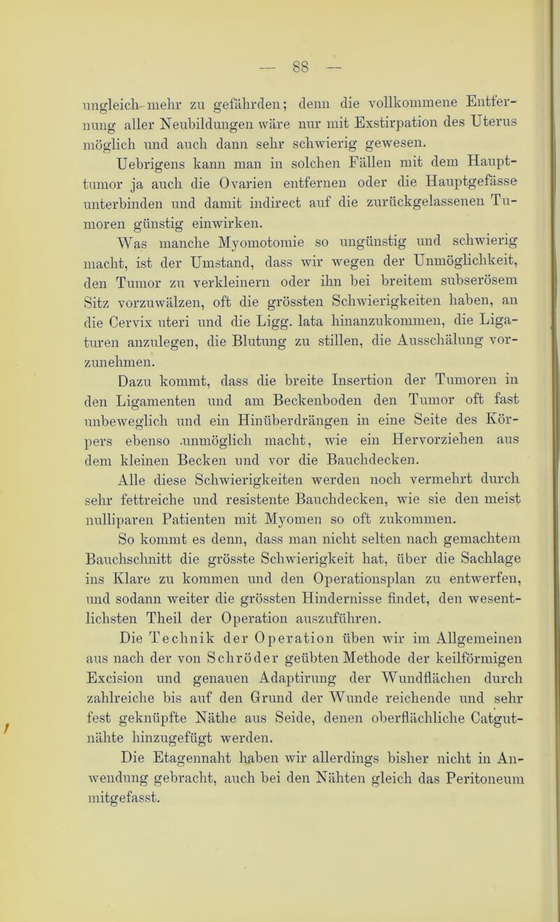 ungleich mehr zu gefährden; denn die vollkommene Entfer- nung aller Neubildungen wäre nur mit Exstirpation des Uterus möglich und auch dann sehr schwierig gewesen. Uebrigens kann man in solchen Fällen mit dem Haupt- tiunor ja auch die Ovarien entfernen oder die Hauptgefässe unterbinden und damit indirect auf die zurückgelassenen Tu- moren günstig einwirken. Was manche Myomotomie so ungünstig und schwierig macht, ist der Umstand, dass wir wegen der Unmöglichkeit, den Tumor zu verkleinern oder ihn bei breitem subserösem Sitz vorzuwälzen, oft die grössten Schwierigkeiten haben, an die Cervix uteri und die Ligg. lata hinanzukommen, die Liga- turen anzulegen, die Blutung zu stillen, die Ausschälung vor- zunehmen. Dazu kommt, dass die breite Insertion der Tumoren in den Ligamenten und am Beckenboden den Tumor oft fast unbeweglich und ein Hinüberdrängen in eine Seite des Kör- pers ebenso .unmöglich macht, wie ein Hervorziehen aus dem kleinen Becken und vor die Bauchdecken. Alle diese Schwierigkeiten werden noch vermehrt durch sehr fettreiche und resistente Bauchdecken, wie sie den meist nulliparen Patienten mit Myomen so oft zukommen. So kommt es denn, dass man nicht selten nach gemachtem Bauchschnitt die grösste Schwierigkeit hat, über die Sachlage ins Klare zu kommen und den Operationsplan zu entwerfen, und sodann weiter die grössten Hindernisse findet, den wesent- lichsten Tlieil der Operation auszuführen. Die Technik der Operation üben wir im Allgemeinen aus nach der von Schröder geübten Methode der keilförmigen Excision und genauen Adaptirung der Wundflächen durch zahlreiche bis auf den Grund der Wunde reichende und sehr fest geknüpfte Nätlie aus Seide, denen oberflächliche Catgut- nähte hinzugefügt werden. Die Etagennaht haben wir allerdings bisher nicht in An- wendung gebracht, auch bei den Nähten gleich das Peritoneum mitgefasst.