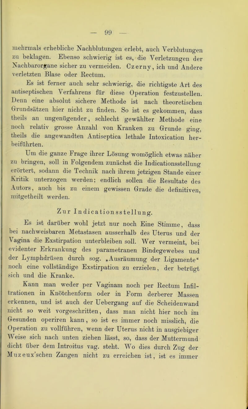 mehrmals erhebliche Nachblutungen erlebt, auch Verblutungen zu beklagen. Ebenso schwierig ist es, die Verletzungen der Nachbarorgane sicher zu vermeiden. Czerny, ich und Andere verletzten Blase oder Rectum. Es ist ferner auch sehr schwierig, die richtigste Art des antiseptischen Verfahrens für diese Operation festzustellen. Denn eine absolut sichere Methode ist nach theoretischen Grundsätzen hier nicht zu finden. So ist es gekommen, dass theils an ungenügender, schlecht gewählter Methode eine noch relativ grosse Anzahl von Kranken zu Grunde ging, theils die angewandten Antiseptica lethale Intoxication her- beiführten. Um die ganze Frage ihrer Lösung womöglich etwas näher zu bringen, soll in Folgendem zunächst die Indicationsstelluno- erörtert, sodann die Technik nach ihrem jetzigen Stande einer Kritik unterzogen werden; endlich sollen die Resultate des Autors, auch bis zu einem gewissen Grade die definitiven, mitgetheilt werden. Zur Indicationsstellung. Es ist darüber wohl jetzt nur noch Eine Stimme, dass bei nachweisbaren Metastasen ausserhalb des Uterus und der Vagina die Exstirpation unterbleiben soll. Wer vermeint, bei evidenter Erkrankung des parametranen Bindegewebes und der Lymphdrüsen durch sog. „Ausräumung der Ligamente“ noch eine vollständige Exstirpation zu erzielen, der betrügt sich und die Kranke. Kann man weder per Vaginam noch per Rectum Infil- trationen in Knötchenform oder in Form derberer Massen erkennen, und ist auch der Uebergang auf die Scheidenwand nicht so weit vorgeschritten, dass man nicht hier noch im Gesunden operiren kann , so ist es immer noch misslich, die Operation zu vollführen, wenn der Uterus nicht in ausgiebiger Weise sich nach unten ziehen lässt, so, dass der Muttermund dicht über dem Introitus vag. steht. Wo dies durch Zug der Muzeux’schen Zangen nicht zu erreichen ist, ist es immer