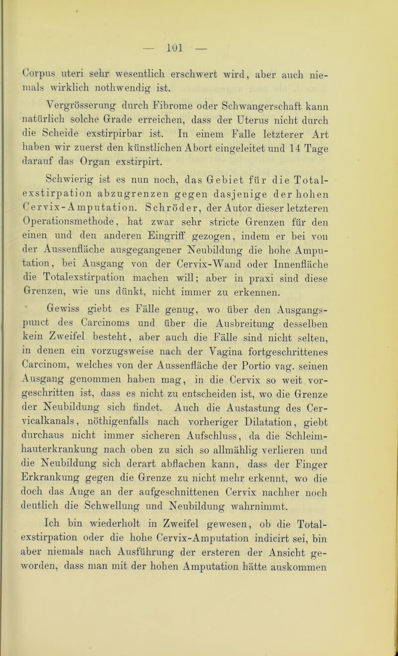 Corpus uteri sehr wesentlich erschwert wird, aber auch nie- mals wirklich nothwendig ist. Vergrösserung durch Fibrome oder Schwangerschaft kann natürlich solche Grade erreichen, dass der Uterus nicht durch die Scheide exstirpirbar ist. In einem Falle letzterer Art haben wir zuerst den künstlichen Abort eingeleitet und 14 Taffe darauf das Organ exstirpirt. Schwierig ist es nun noch, das Gebiet für die Total- exstirpation abzugrenzen gegen dasjenige der hohen Cervix-Amputation. Schröder, der Autor dieser letzteren Operationsmethode, hat zwar sehr stricte Grenzen für den einen und den anderen Eingriff gezogen, indem er bei von der Aussenfläche ausgegangener Neubildung die hohe Ampu- tation, bei Ausgang von der Cervix-Wand oder Innenfläche die Totalexstirpation machen will; aber in praxi sind diese Grenzen, wie uns dünkt, nicht immer zu erkennen. Gewiss giebt es Fälle genug, wo über den Ausgangs- punct des Carcinoms und über die Ausbreitung desselben kein Zweifel besteht, aber auch die Fälle sind nicht selten, in denen ein vorzugsweise nach der Vagina fortgeschrittenes Carcinom, welches von der Aussenfläche der Portio vag. seinen Ausgang genommen haben mag, in die Cervix so weit vor- geschritten ist, dass es nicht zu entscheiden ist, wo die Grenze der Neubildung sich findet. Auch die Austastung des Cer- vicalkanals, nöthigenfalls nach vorheriger Dilatation, giebt durchaus nicht immer sicheren Aufschluss, da die Schleim- hauterkrankung nach oben zu sich so allmählig verlieren und die Neubildung sich derart abflachen kann, dass der Finger Erkrankung gegen die Grenze zu nicht mehr erkennt, wo die doch das Auge an der aufgeschnittenen Cervix nachher noch deutlich die Schwellung und Neubildung wahrnimmt. Ich bin wiederholt in Zweifel gewesen, ob die Total- exstirpation oder die hohe Cervix-Amputation indicirt sei, bin aber niemals nach Ausführung der ersteren der Ansicht ge- worden, dass man mit der hohen Amputation hätte auskommen